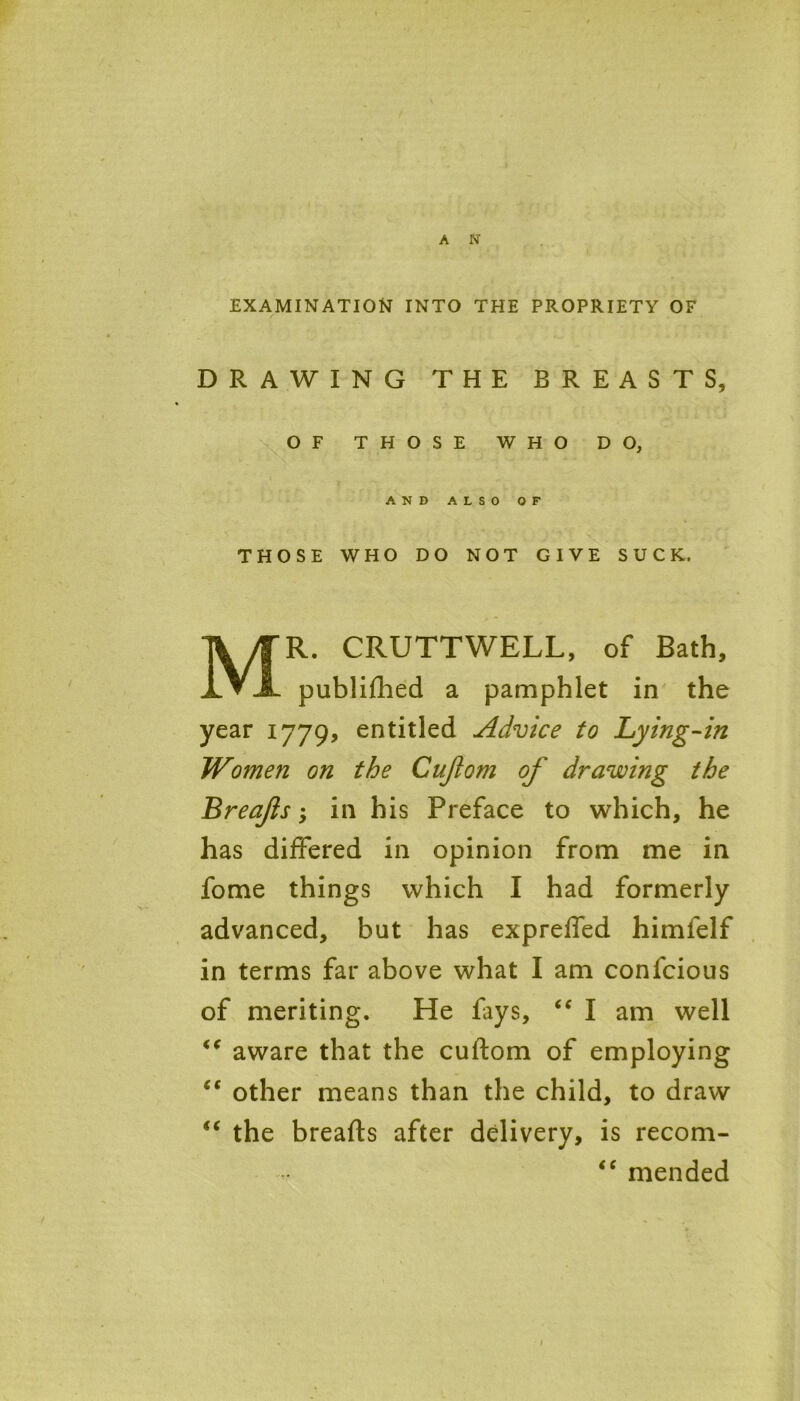 EXAMINATION INTO THE PROPRIETY OF DRAWING THE BREASTS, THOSE WHO DO NOT GIVE SUCK, R. CRUTTWELL, of Bath, publifhed a pamphlet in the year 1779, entitled Advice to Lying-in Women on the Cujlom of drawing the Breafs -> in his Preface to which, he has differed in opinion from me in fome things which I had formerly advanced, but has expreffed himfelf in terms far above what I am conlcious of meriting. He fays, “ I am well €( aware that the cuftom of employing ic other means than the child, to draw “ the breafts after delivery, is recom- OF THOSE WHO DO AND ALSO OF “ mended