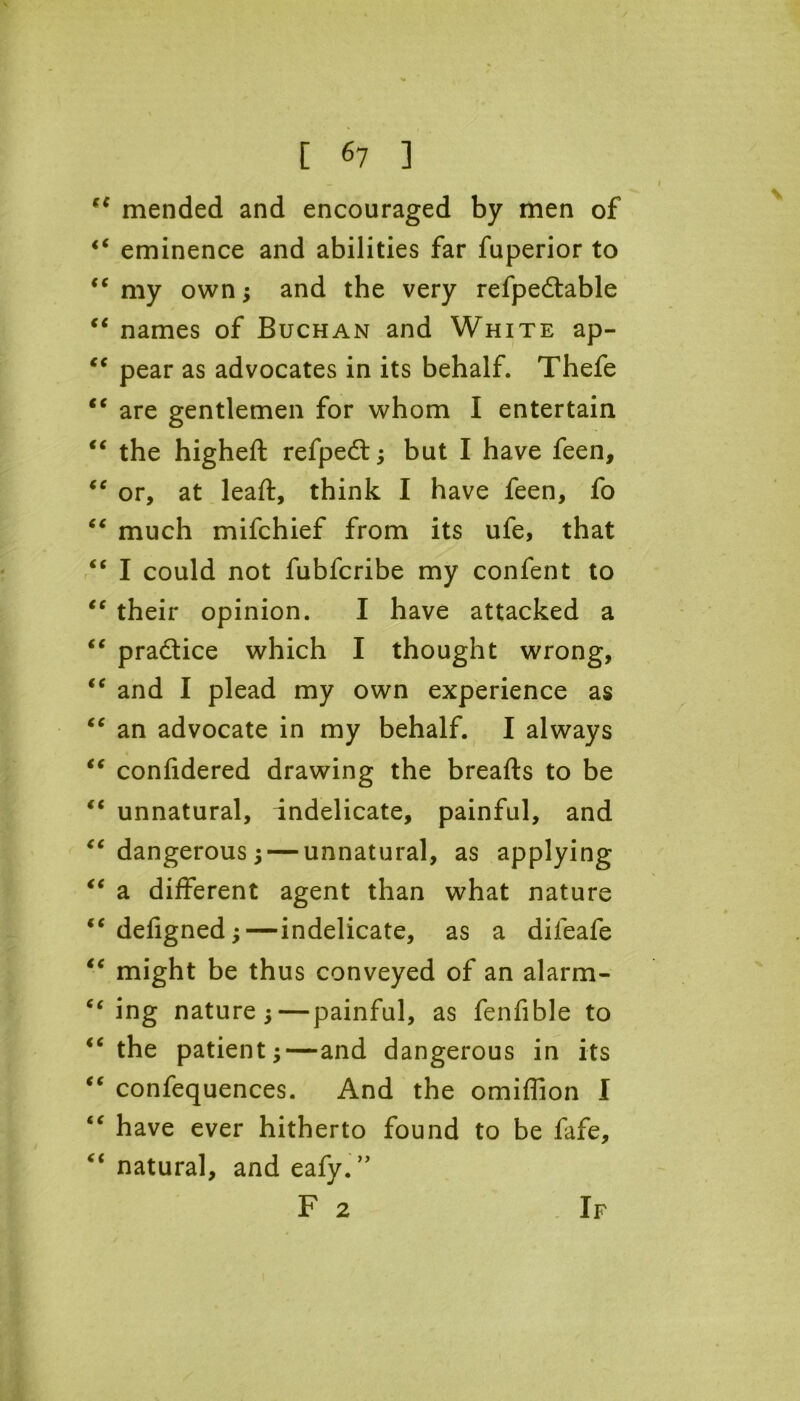 (C mended and encouraged by men of <c eminence and abilities far fuperior to <e my own; and the very refpe£table “ names of Buchan and White ap- “ pear as advocates in its behalf. Thefe “ are gentlemen for whom I entertain “ the higheft refpedt; but I have feen, “ or, at leaft, think I have feen, fo “ much mifchief from its ufe, that “ I could not fubfcribe my confent to “ their opinion. I have attacked a “ practice which I thought wrong, “ and I plead my own experience as “ an advocate in my behalf. I always “ confidered drawing the breafts to be “ unnatural, indelicate, painful, and “ dangerous 5 — unnatural, as applying “ a different agent than what nature “defigned;—indelicate, as a difeafe “ might be thus conveyed of an alarm- c< ing nature;—painful, as fenfible to “ the patient;—and dangerous in its “ confequences. And the omiffion I “ have ever hitherto found to be fafe, “ natural, and eafy.” F 2 If