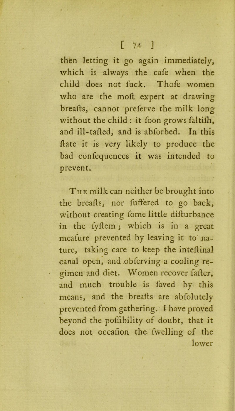 then letting it go again immediately, which is always the cafe when the child does not fuck. Thofe women who are the moft expert at drawing breafts, cannot preferve the milk long without the child : it foon grows faltifh, and ill-tafted, and is abforbed. In this ftate it is very likely to produce the bad confequences it was intended to % prevent. The milk can neither be brought into the breafts, nor fuffered to go back, without creating fome little difturbance in the fyftem; which is in a great meafure prevented by leaving it to na- ture, taking care to keep the inteftinal canal open, and obferving a cooling re- gimen and diet. Women recover fafter, and much trouble is faved by this means, and the breafts are abfolutely prevented from gathering. I have proved beyond the poffibility of doubt, that it does not occafion the fwelling of the lower