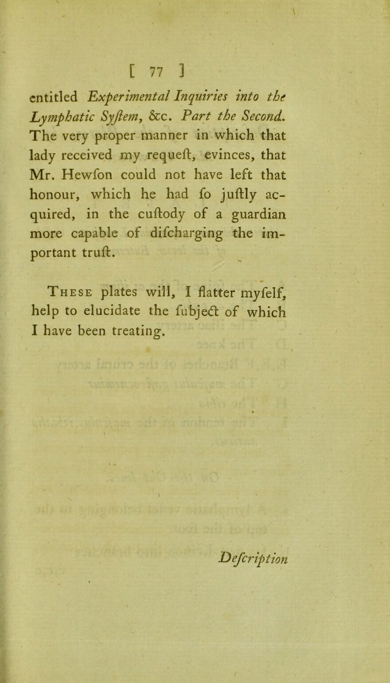 entitled Experimental Inquiries into the Lymphatic Syftem, &c. Part the Second. The very proper manner in which that lady received my requeft, evinces, that Mr. Hewfon could not have left that honour, which he had fo juftly ac- quired, in the cuftody of a guardian more capable of difeharging the im- portant truft. These plates will, I flatter myfelf, help to elucidate the fubjedt of which I have been treating. Description