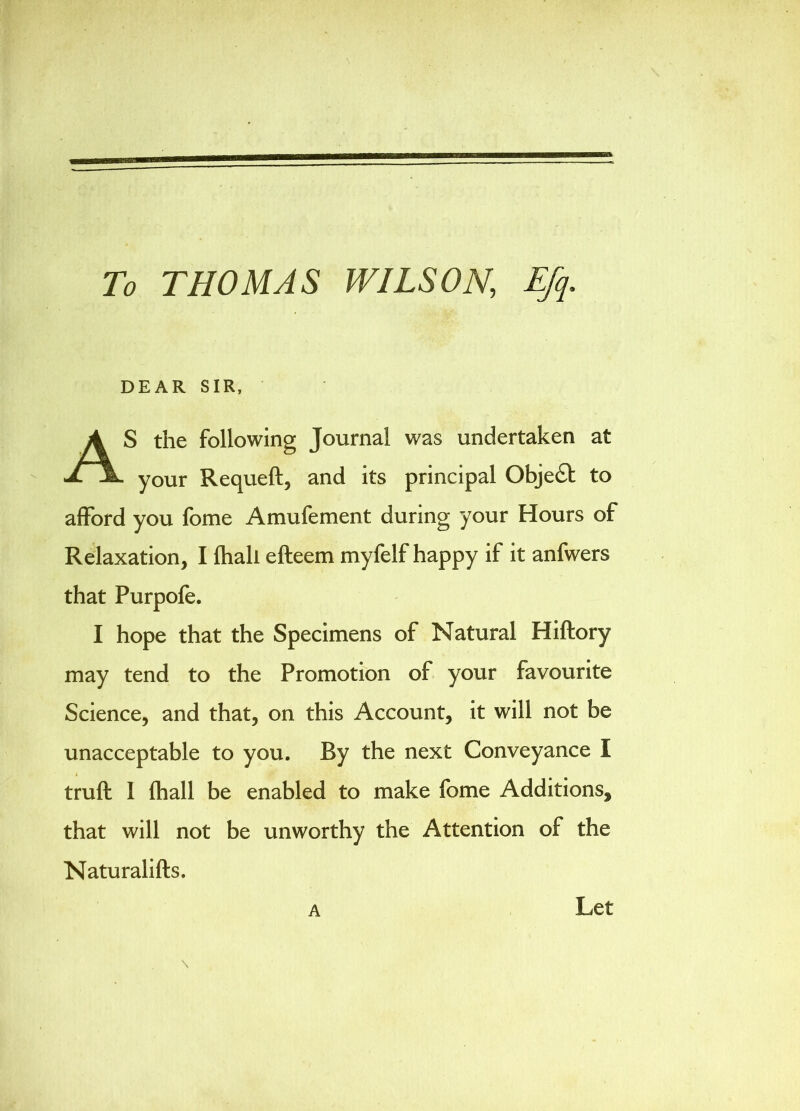 To THOMAS WILSON, Efq. afford you fome Amufement during your Hours of Relaxation, I ftiall efteem myfelf happy if it anfwers that Purpofe. I hope that the Specimens of Natural Hiftory may tend to the Promotion of your favourite Science, and that, on this Account, it will not be unacceptable to you. By the next Conveyance I \ truft I (hall be enabled to make fome Additions, that will not be unworthy the Attention of the Naturalifts. A DEAR SIR, S the following Journal was undertaken at - your Requeft, and its principal Object to A Let