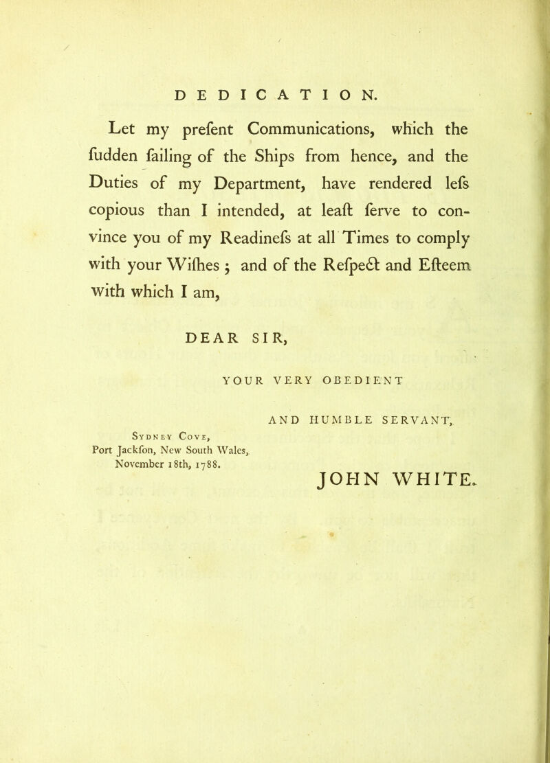 / DEDICATION. Let my prefent Communications, which the fudden failing of the Ships from hence, and the Duties of my Department, have rendered lefs copious than I intended, at leaft ferve to con- vince you of my Readinefs at all Times to comply with your Wifhes 5 and of the Refpe£l: and Efteem with which I am, DEAR SIR, YOUR VERY OBEDIENT Sydney Cove, Port Jackfon, New South Wales, November i8th, 1788. AND HUMBLE SERVANT, JOHN WHITE.