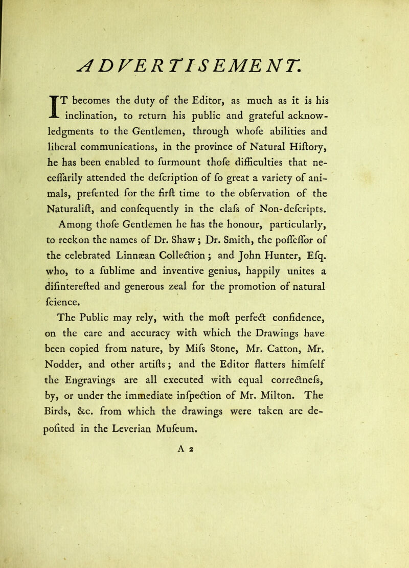 A DVERTISEMENT. IT becomes the duty of the Editor, as much as it is his inclination, to return his public and grateful acknow- ledgments to the Gentlemen, through whofe abilities and liberal communications, in the province of Natural Hiftory, he has been enabled to furmount thofe difficulties that ne- ceflarily attended the defcription of fo great a variety of ani- mals, prefented for the firft time to the obfervation of the Naturalift, and confequently in the clafs of Non-defcripts. Among thofe Gentlemen he has the honour, particularly, to reckon the names of Dr. Shaw; Dr. Smith, the poflefTor of the celebrated Linnaean Colledion; and John Hunter, Efq. who, to a fublime and inventive genius, happily unites a difinterefted and generous zeal for the promotion of natural fcience. The Public may rely, with the moft perfect confidence, on the care and accuracy with which the Drawings have been copied from nature, by Mifs Stone, Mr. Catton, Mr. Nodder, and other artifts; and the Editor flatters himfelf the Engravings are all executed with equal corrednefs, by, or under the immediate infpedion of Mr. Milton. The Birds, &c. from which the drawings were taken are de-