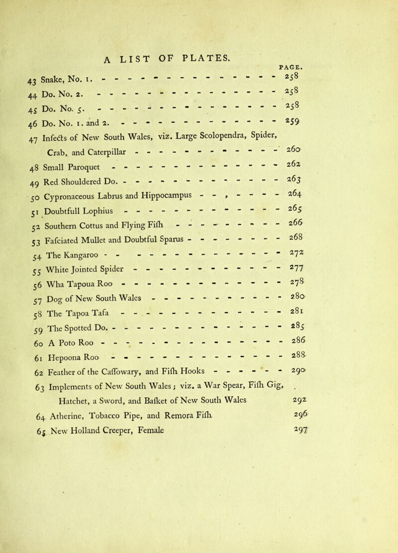 PAGE. 43 Snake, No. i, ----------- - --258 44 Do. No. 2. - 258 45 Do. No. 5. 46 Do. No. I. and 2. - 259 47 Infers of New South Wales, viz. Large Scolopendra, Spider, Crab, and Caterpillar - -- - -- -- -- -- 260 48 Small Paroquet 262 49 Red Shouldered Do. - 263 30 Cypronaceous Labrus and Hippocampus 264 51 Doubtful! Lophius - -- -- -- -- -- -- 263 52 Southern Cottus and Flying Fifh - -- -- -- - - 266 53 Fafciated Mullet and Doubtful Sparus --..-----268 54 The Kangaroo - - ----------- - 272 53 White Jointed Spider - -- -- -- -- -- - 277 36 Wha Tapoua Roo - -- -- -- -- -- -- 278 37 Dog of New South Wales - -- -- -- -- -- 280 38 The Tapoa Tafa - -- -- -- - -- -- -281 39 The Spotted Do. --------------283 60 A Poto Roo - - 285 61 Hepoona Roo - -- -- -- -- -- -- -288* 62 Feather of the CalTowary, and Fidi Hooks - - - - ' - - 290 63 Implements of New South Wales j viz. a War Spear, Fiih Gig,, ^ Hatchet, a Sword, and Bafket of New South Wales 292 64 Atherine, Tobacco Pipe, and Remora Fifli 296 65_New Holland Creeper, Female 297*