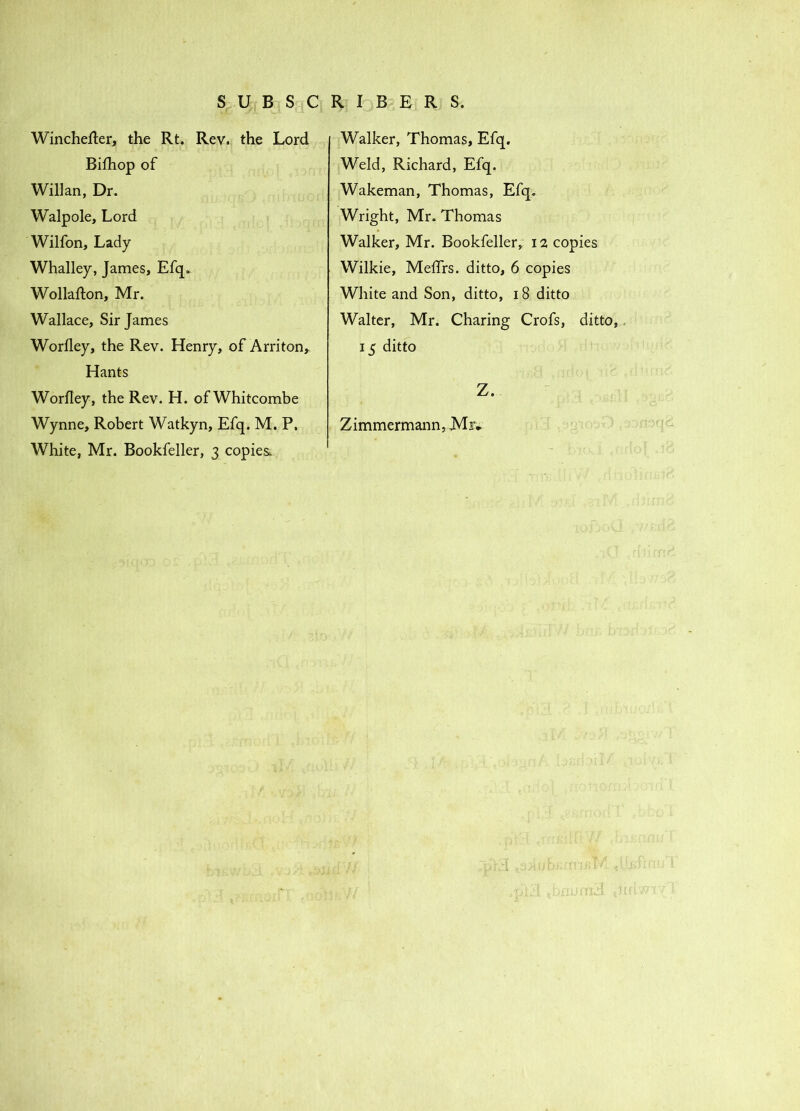 Wincheller, the Rt. Rev. the Lord Bifhop of Willan, Dr. Walpole, Lord Wilfon, Lady Whalley, James, Efq. Wollafton, Mr. Wallace, Sir James Worfley, the Rev. Henry, of Arriton, Hants Worfley, the Rev. H. ofWhitcombe Wynne, Robert Watkyn, Efq. M. P, White, Mr. Bookfeller, 3 copies. Walker, Thomas, Efq. Weld, Richard, Efq. Wakeman, Thomas, Efq. Wright, Mr. Thomas Walker, Mr. Bookfeller, 12 copies Wilkie, Meffrs. ditto, 6 copies White and Son, ditto, 18 ditto Walter, Mr. Charing Crofs, ditto,, 15 ditto Z. Zimmermann, Mr*