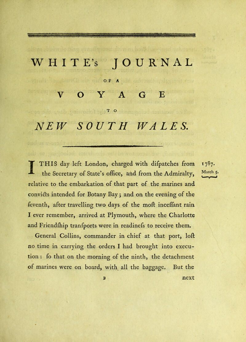 WHITE’S JOURNAL O F A VOYAGE T O NEW SOUTH WALES. X THIS day left London, charged with difpatches from the Secretary of State’s office, and from the Admiralty, relative to the embarkation of that part of the marines and convidls intended for Botany Bay; and on the evening of the feventh, after travelling two days of the moft inceffant rain I ever remember, arrived at Plymouth, where the Charlotte and Friendffiip tranfports were in readinefs to receive them. General Collins, commander in chief at that port, loft no time in carrying the orders I had brought into execu- tion : fo that on the morning of the ninth, the detachment of marines were on board, with all the baggage. But the next