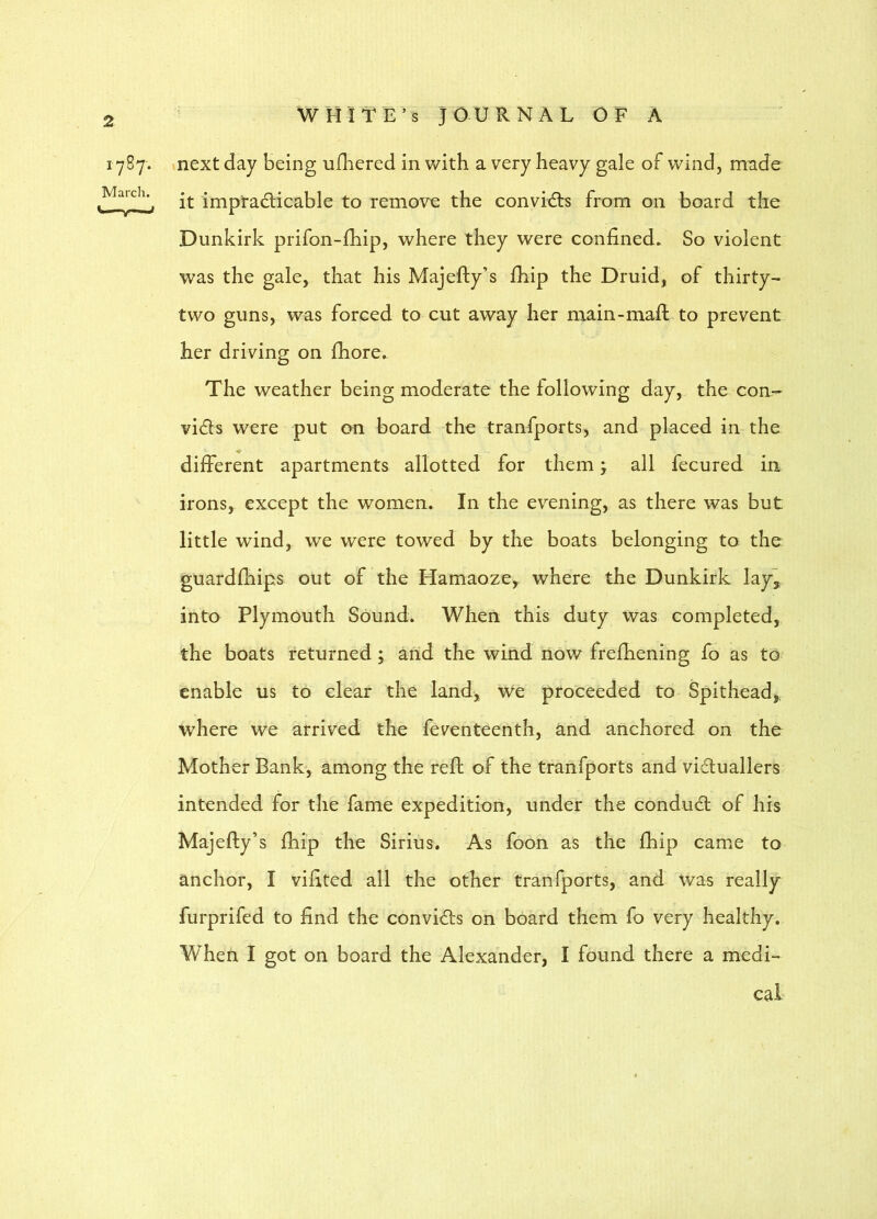 1767. March. inext day being ufbered in with a very heavy gale of wind, made it impradicable to remove the conyidls from on board the Dunkirk prifon-fhip, where they were confined. So violent was the gale, that his Majefty’s fhip the Druid, of thirty- two guns, was forced to cut away her main-maft to prevent her driving on fhore. The weather being moderate the following day, the con- vi(5fs were put on board the tranfports, and placed in the difFerent apartments allotted for them > all fecured in irons, except the women. In the evening, as there was but little wind, we were towed by the boats belonging to the guardfhips out of the Hamaoze, where the Dunkirk lay^ into Plymouth Sound. When this duty was completed, the boats returned; and the wind now frefhening fo as to enable us to clear the land, we proceeded to Spithead,. where we arrived the feventeenth, and anchored on the Mother Bank, among the reft of the tranfports and victuallers intended for the fame expedition, under the condudl of his Majefty’s fhip the Sirius. As foon as the fhip came to anchor, I vifited all the other tranfports, and was really furprifed to find the convidts on board them fo very healthy. When I got on board the Alexander, I found there a medi- cal