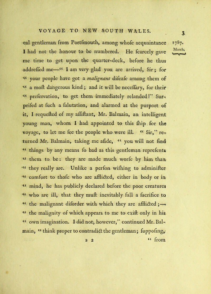 3. ^cal gentlemaa from Portfmouth, among whofe acquaintance I had not the honour to he numbered. He Tcarcely gave me time to get upon the quarter-deck, before he thus addreffed me—“ I am very glad you. are arrived. Sir; for your people have got a malignant difeafe among them of a mod; dangerous kind ; and it will be necedary, for their prefervation, to. get them immediately relanded!” Sur- prifed at fuch a falutation, and alarmed at the purport of it, I requeded of my adidant, Mr. Balmain, an intelligent young man, whom I had appointed to this fliip for the voyage, to let me fee the people who were ill. “ Sir,”’ re-t turned Mr. Balmain, taking me adde, you will not find “ thing-s by any means fo bad as this gentleman reprefenta “ them to be: they are made much worfe by, him than they really are. Unlike a perfon widiing to adminider ‘‘‘ comfort to thofe who are afilided, either in body or in mind, he has publicly declared before the poor creatures who are ill,, that they mud inevitably fall a facrifice to the malignant diforder with which they are afHidled ;—? ‘‘ the malignity of which appears to me to exid only in his- “ own imagination. I did not, however,” continued Mr. Bal- main, think proper to contradidl the gentleman; fuppofingy from 1787. March. B 2