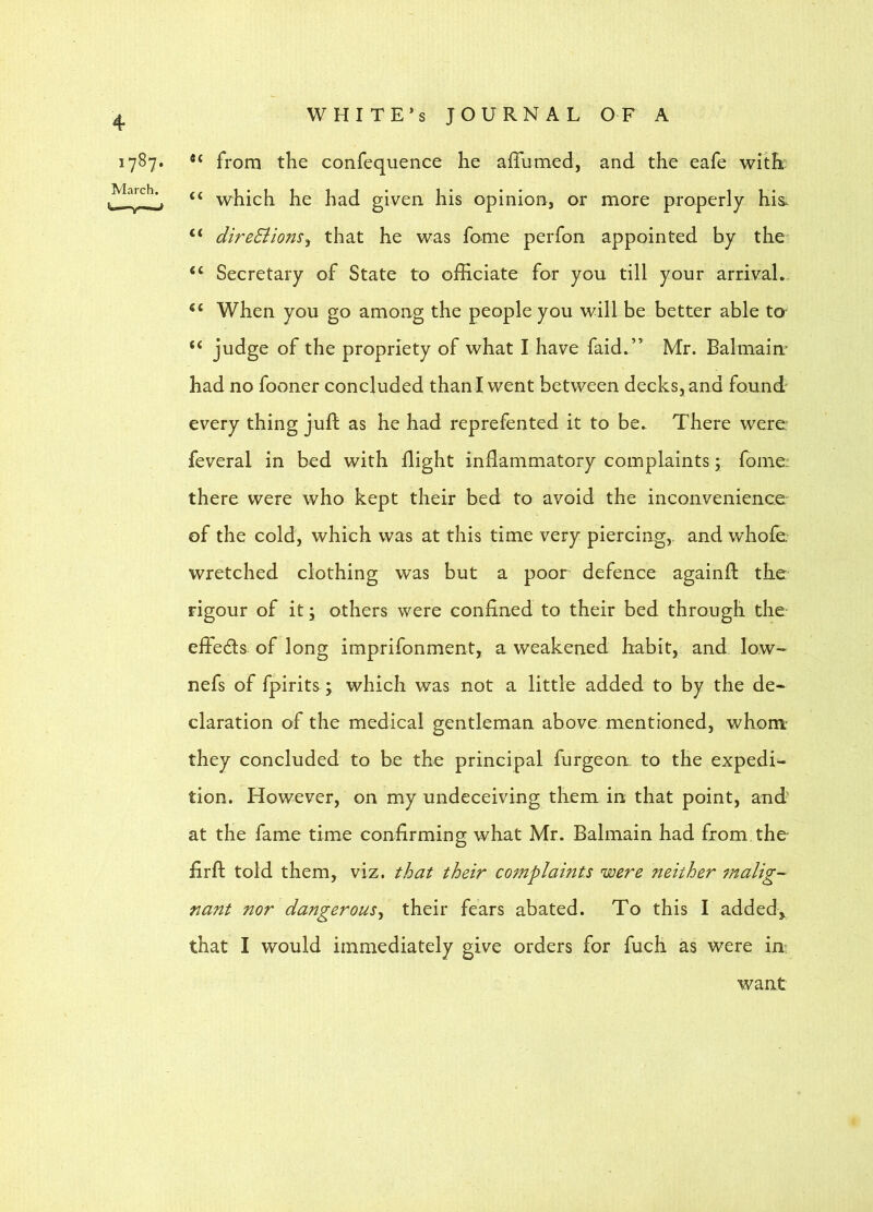 1787- March. WHITE’S JOURNAL OF A from the confequence he affumed, and the eafe with' “ which he had given his opinion, or more properly his. “ direSiions^ that he was fome perfon appointed by the “ Secretary of State to officiate for you till your arrival. When you go among the people you will be better able tO' “ judge of the propriety of what I have faid,” Mr. Balmaim had no fooner concluded than! went between decks, and found' every thing juft as he had reprefented it to be.. There were: feveral in bed with flight inflammatory complaints; fome: there were who kept their bed to avoid the inconvenience of the cold, which was at this time very piercing,, and whofe wretched clothing was but a poor defence againft the rigour of it; others were confined to their bed through the efiedls of long imprifonment, a weakened habit, and low- nefs of fpirits; which was not a little added to by the de- claration of the medical gentleman above mentioned, whom' they concluded to be the principal furgeon: to the expedi- tion. However, on my undeceiving them in that point, and at the fame time confirming what Mr. Balmain had from the firft told them, viz. that their complaints were neither malig- nant nor dangerousy their fears abated. To this I added^ that I would immediately give orders for fuch as were in: want