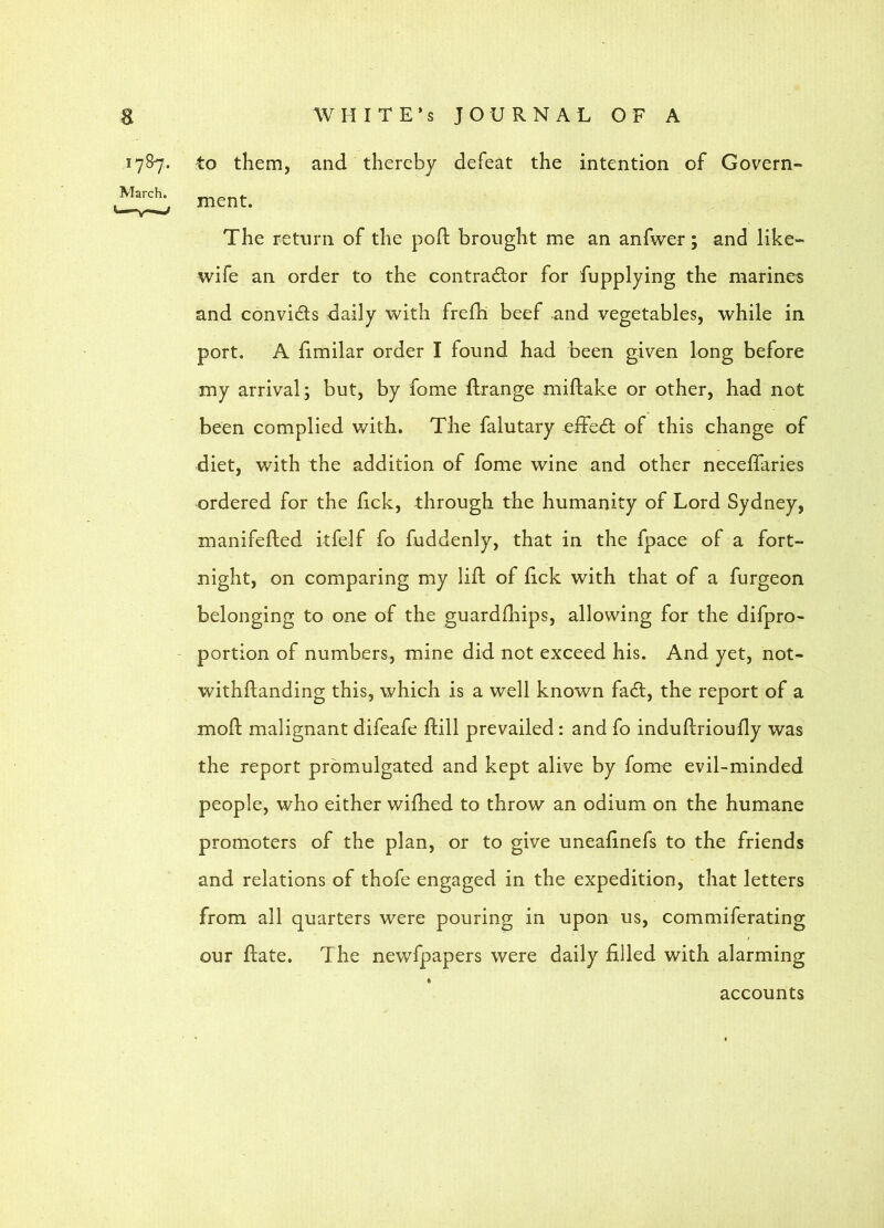 1787. March, to them, and thereby defeat the intention of Govern- ment. The return of the poft brought me an anfwer; and like- wife an order to the contractor for fupplying the marines and convicts daily with frefh beef and vegetables, while in port. A fimilar order I found had been given long before my arrival; but, by fome ftrange miftake or other, had not been complied with. The falutary effeCt of this change of diet, with the addition of fome wine and other neceflaries ordered for the lick, through the humanity of Lord Sydney, manifefled itfelf fo fuddenly, that in the fpace of a fort- night, on comparing my lift of lick with that of a furgeon belonging to one of the guardftiips, allowing for the difpro- portion of numbers, mine did not exceed his. And yet, not- withftanding this, which is a well known faCl, the report of a moft malignant difeafe ftill prevailed: and fo induftrioufty was the report promulgated and kept alive by fome evil-minded people, who either wilhed to throw an odium on the humane promoters of the plan, or to give uneaftnefs to the friends and relations of thofe engaged in the expedition, that letters from all quarters were pouring in upon us, commiferating our ftate. The newfpapers were daily filled with alarming accounts