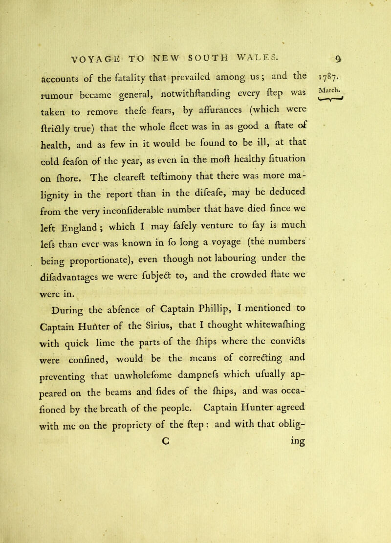 accounts of the fatality that prevailed among us; and the rumour became general, notv^ithftanding every ftep was taken to remove thefe fears, by affurances (which were ftridly true) that the whole fleet was in as good a fl;ate of health, and as few in it would be found to be ill, at that cold fcafon of the year, as even in the moft healthy fituation on fliore. The cleared: tefliimony that there was more ma- lignity in tho report than in the difeale, may be deduced from the vory inconfiderable number that have died flnee we left England; which I may fafely venture to fay is much lefs than ever was known in fo long a voyage (the numbers' being proportionate), even though not labouring under the difadvantages we were fubjed to, and the crowded date we were in. During the abfence of Captain Phillip, I mentioned to Captain Hunter of the Sirius, that I thought whitewafhing with quick lime the parts of the fhips where the convids were confined, would be the means of correding and preventing that unwholefome dampnefs which ufually ap- peared on the beams and fides of the fhips, and was occa- fioned by the breath of the people. Captain Hunter agreed with me on the propriety of the flep : and with that oblig- C ing 1787.