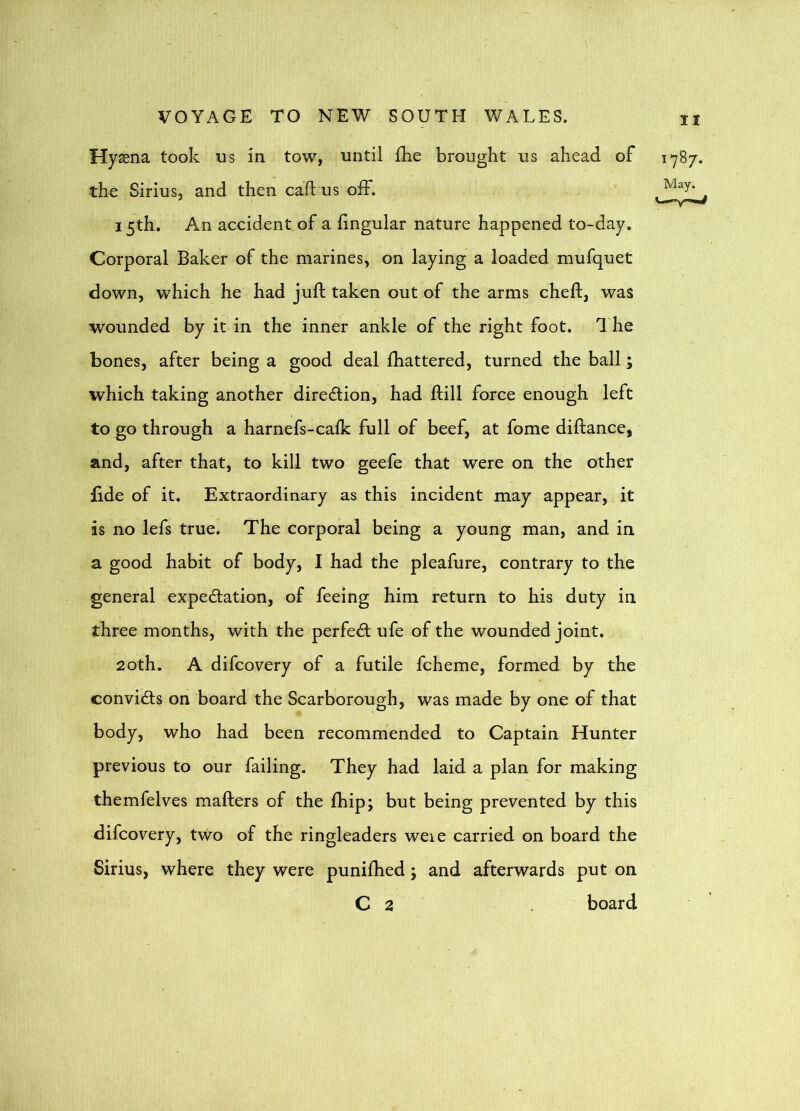 Hyaena took us in tow, until £he brought us ahead of 1787. the Sirius, and then caftus off. 15th, An accident of a lingular nature happened to-day. Corporal Baker of the marines, on laying a loaded mufquet down, which he had juft taken out of the arms cheft, was wounded by it in the inner ankle of the right foot. 1 he bones, after being a good deal ftiattered, turned the ball; which taking another direction, had ftill force enough left to go through a harnefs-calk full of beef, at fome diftance, and, after that, to kill two geefe that were on the other iide of it. Extraordinary as this incident may appear, it is no lefs true. The corporal being a young man, and in a good habit of body, I had the pleafure, contrary to the general expedation, of feeing him return to his duty in three months, with the perfect ufe of the wounded joint. 20th. A difcovery of a futile fcheme, formed by the convicts on board the Scarborough, was made by one of that body, who had been recommended to Captain Hunter previous to our failing. They had laid a plan for making themfelves mafters of the Ihip; but being prevented by this difcovery, two of the ringleaders weie carried on board the Sirius, where they were puniftied; and afterwards put on C 2 board