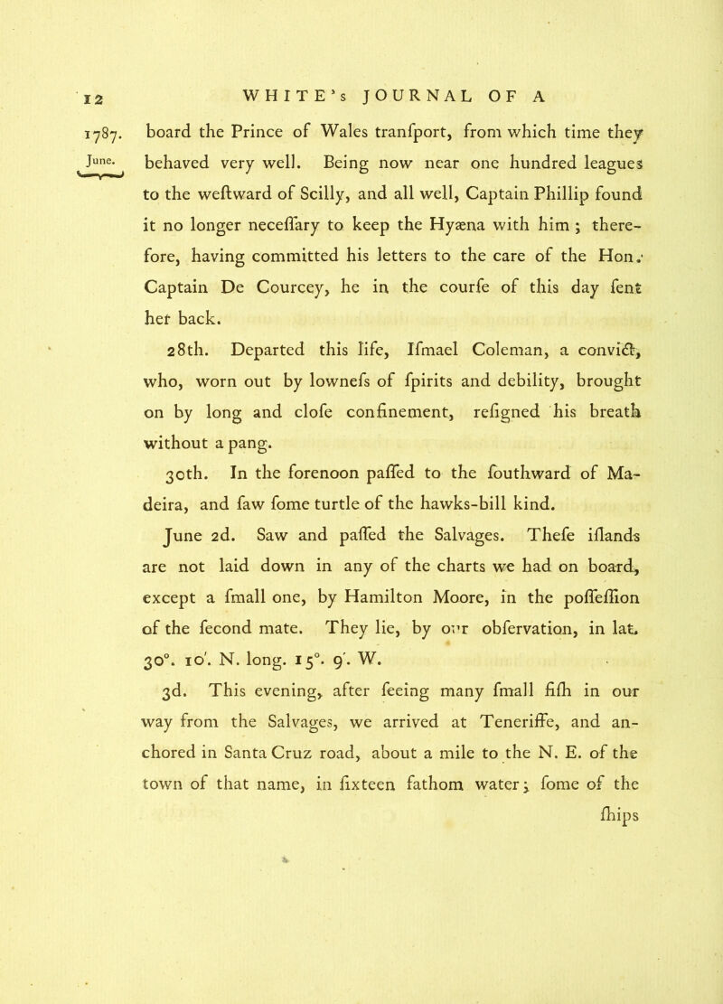 1787. board the Prince of Wales tranfport, from which time they June. behaved very well. Being now near one hundred leagues to the weftward of Scilly, and all well, Captain Phillip found it no longer neceffary to keep the Hyaena with him ; there- fore, having committed his letters to the care of the Hon.' Captain De Courcey, he in the courfe of this day fent her back. 28th. Departed this life, Ifmael Coleman, a convidi, who, worn out by lownefs of fpirits and debility, brought on by long and clofe confinement, refigned his breath without a pang. 30th. In the forenoon paiGTed to the Ibuthward of Ma- deira, and faw fome turtle of the hawks-bill kind. June 2d. Saw and palTed the Salvages. Thefe iflanda are not laid down in any of the charts we had on board, except a fmall one, by Hamilton Moore, in the poflellion of the fecond mate. They lie, by our obfervation, in lat. 30°. I o'. N. long. 15°. 9'. W. 3d. This evening, after feeing many fmall fifh in our way from the Salvages, we arrived at Teneriffe, and an- chored in Santa Cruz road, about a mile to the N. E. of the town of that name, in fix teen fathom watery fome of the fhips