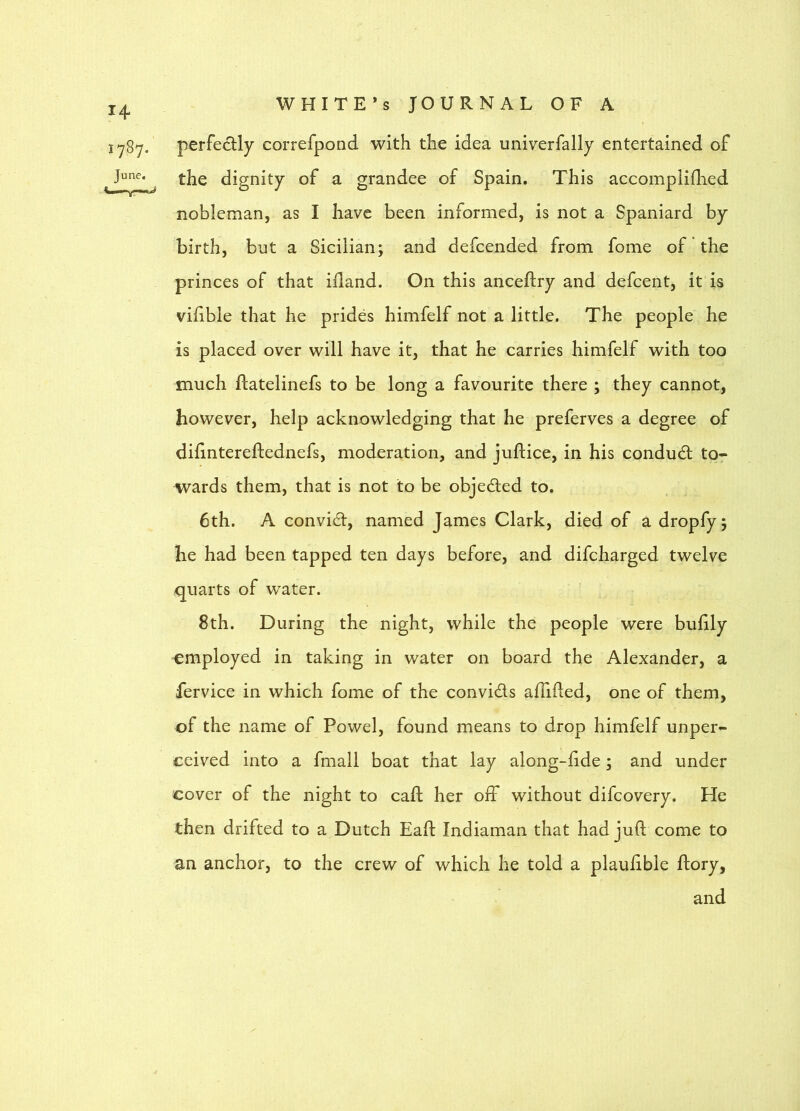 perfectly correfpond with the idea univerfally entertained of the dignity of a grandee of Spain. This accompliflied nobleman, as I have been informed, is not a Spaniard by birth, but a Sicilian; and defcended from fome of * the princes of that ifland. On this anceftry and defcent, it is vifible that he prides himfelf not a little. The people he is placed over will have it, that he carries himfelf with too much ftatelinefs to be long a favourite there ; they cannot, however, help acknowledging that he preferves a degree of difintereftednefs, moderation, and juftice, in his condudl to- wards them, that is not to be objedled to. 6th. A convict, named James Clark, died of a dropfy; he had been tapped ten days before, and difcharged twelve quarts of water. 8th. During the night, while the people were buhly employed in taking in water on board the Alexander, a iervice in which fome of the convids affided, one of them, of the name of Powel, found means to drop himfelf unper- ceived into a fmall boat that lay along-hde; and under cover of the night to caft her off without difcovery. He then drifted to a Dutch Eaft Indiaman that had juft come to an anchor, to the crew of which he told a plauftble ftory, and