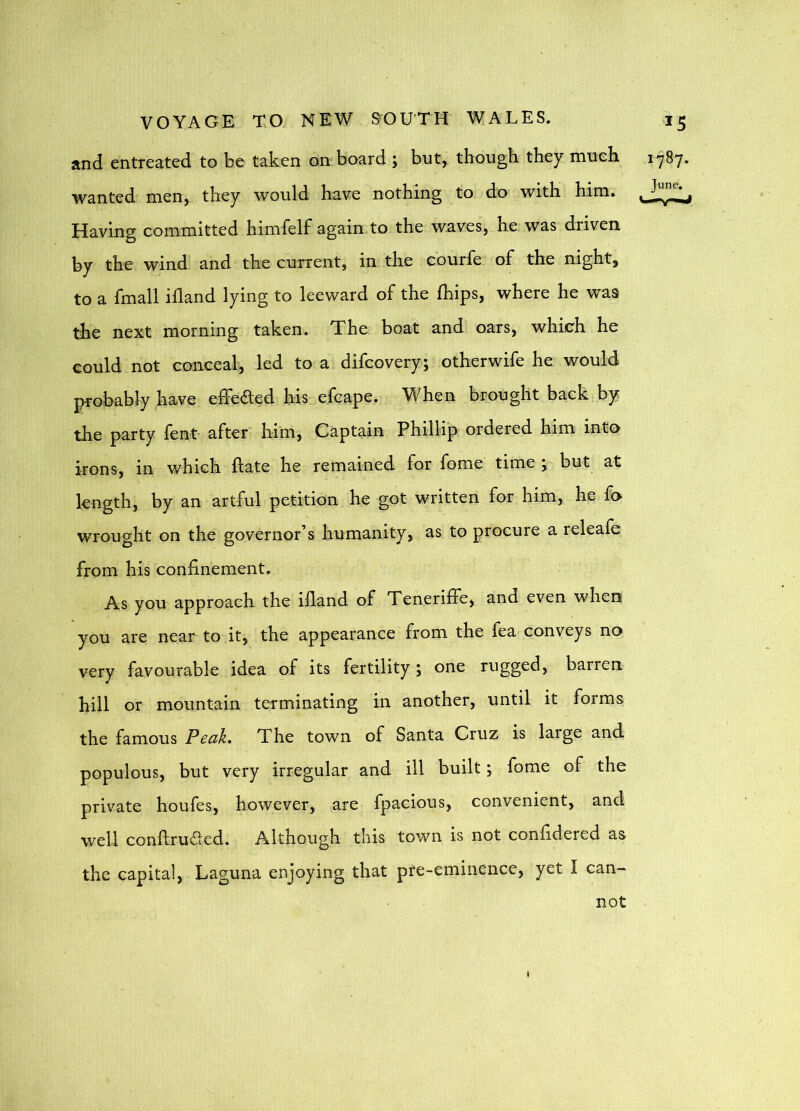 and entreated to be taken on board ; but, though they much. 17^7* wanted men, they would have nothing to do with him. Having committed himfelf again.to the waves, he. was driven by the wind and the current, in the courfe of the night, to a fmall ifland lying to leeward of the fhips, where he was the next morning taken. The boat and oars, which he could not conceal, led to a difcovery; otherwife he would probably have effected his efcape. When brought back by the party lent after him. Captain Phillip ordered him into irons, in which flate he remained for fome time j but at length, by an artful petition he got written for him, he fo wrought on the governor’s humanity, as to procure a releafe from his confinement. As you approach the ifiand of Teneriffe, and even when you are near to it, the appearance from the fea conveys no very favourable idea of its fertility; one rugged, barren hill or mountain terminating in another, until it forms the famous Peak. The town of Santa Cruz is large and populous, but very irregular and ill built; fome of the private houfes, however, are fpacious, convenient, and well conftruded. Although this town is not confidered as the capital, Laguna enjoying that pre-eminence, yet I can- not I