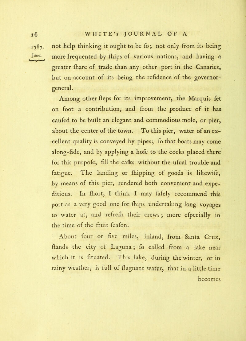 1787. June. not help thinking it ought to be fo; not only from its being more frequented by fhips of various nations, and having a greater fhare of trade than any other port in the Canaries, but on account of its being the relidence of the governor- Among other fleps for its improvement, the Marquis fet on foot a contribution, and from the produce of it has caufed to be built an elegant and commodious mole, or pier, about the center of the town. To this pier, water of an ex- cellent quality is conveyed by pipes; fo that boats may come along-lide, and by applying a hole to the cocks placed there for this purpofe, fill the calks without the ufual trouble and fatigue. The landing or fhipping of goods is likewife, by means of this pier, rendered both convenient and expe- ditious. In fhort, I think I may fafely recommend this port as a very good one for fhips undertaking long voyages to water at, and refrefh their crews; more efpecially in the time of the fruit feafon. About four or five miles, inland, from Santa Cruz, {lands the city of Laguna; fo called from a lake near which it is fituated. This lake, during the winter, or in rainy weather, is full of flagnant water, that in a little time becomes