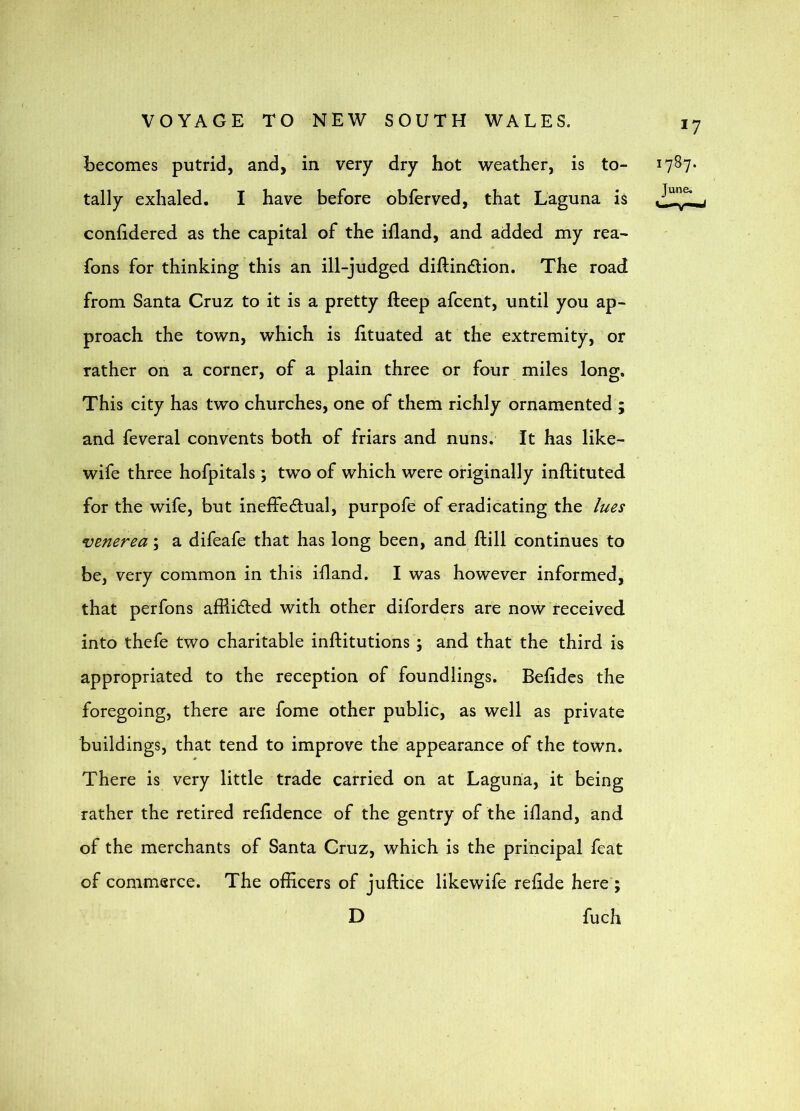 becomes putrid, and, in very dry hot weather, is to- tally exhaled. I have before obferved, that Laguna is conlidered as the capital of the ifland, and added my rea- fons for thinking this an ill-judged diftindtion. The road from Santa Cruz to it is a pretty fteep afcent, until you ap- proach the town, which is htuated at the extremity, or rather on a corner, of a plain three or four miles long. This city has two churches, one of them richly ornamented ; and feveral convents both of friars and nuns. It has like- wife three hofpitals ; two of which were originally inftituted for the wife, but ineffedual, purpofe of eradicating the lues venerea; a difeafe that has long been, and ftill continues to be, very common in this idand. I was however informed, that perfons afflicted with other diforders are now received into thefe two charitable inftitutions; and that the third is appropriated to the reception of foundlings. Belides the foregoing, there are fome other public, as well as private buildings, that tend to improve the appearance of the town. There is very little trade carried on at Laguna, it being rather the retired refidence of the gentry of the ifland, and of the merchants of Santa Cruz, which is the principal feat of commerce. The officers of juftice likewife relide here ; D fuch