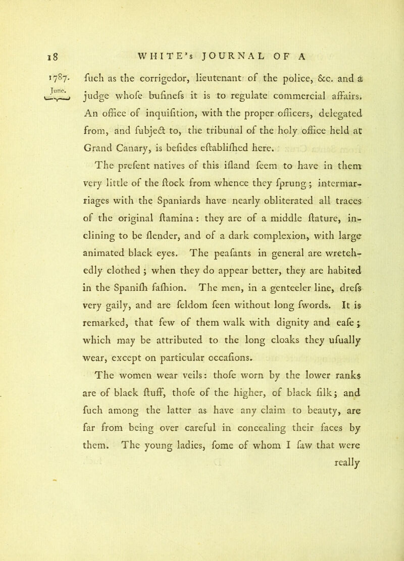 1787. fuch as the corrigedor, lieutenant' of the police, &c. and ai judge whofe bulinefs it is to regulate commercial affairs. An office of inquifition, with the proper officers, delegated from, and fubjedl to, the tribunal of the holy office held at Grand Canary, is befides eftabliffied here. The prefent natives of this ifland feem to have in them very little of the Rock from whence they fprung ; intermar- riages with the Spaniards have nearly obliterated all traces of the original Ramina : they are of a middle Rature, in- clining to be Render, and of a dark complexion, with large animated black eyes. The peafants in general are wretch- edly clothed ; when they do appear better, they are habited in the Spaniffi faffiion. The men, in a genteeler line, drefs very gaily, and are feldom feen without long fwords. It is remarked, that few of them walk with dignity and eafe ; which may be attributed to the long cloaks they ufually wear, except on particular occaRons. The women wear veils: thofe worn by the lower ranks are of black Ruff, thofe of the higher, of black Rlk; and fuch among the latter as have any claim to beauty, are far from being over careful in concealing their faces by them. The young ladies, fome of whom I faw that were really