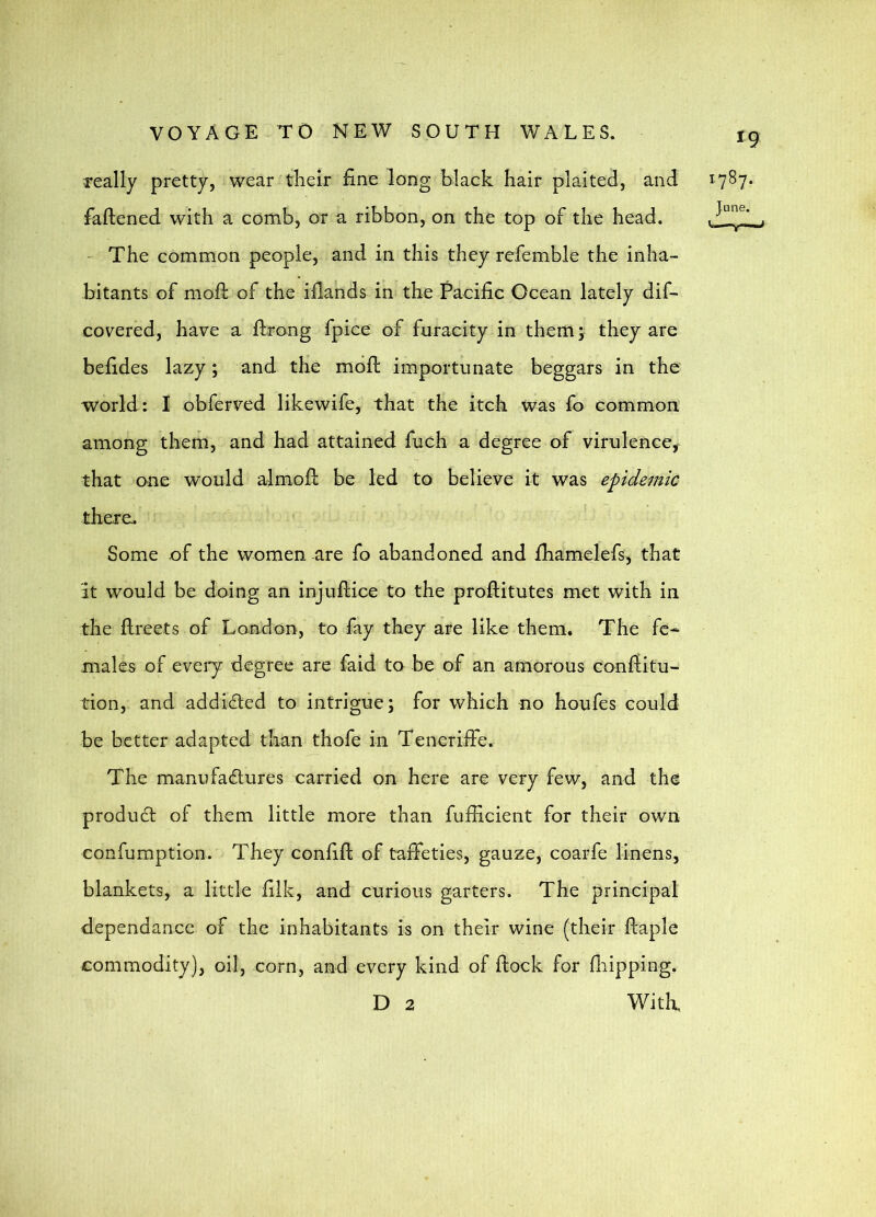 really pretty, wear their fine long black hair plaited, and faftened with a comb, or a ribbon, on the top of the head. The common people, and in this they rcfemble the inha- hitants of moll of the illands in the Pacific Ocean lately dif- covered, have a ftrong fpice of furacity in them 5 they are befides lazy; and the mofl importunate beggars in the world: I obferved likewife, that the itch was fo common among them, and had attained fuch a degree of virulence, that one would alrnofl: be led to believe it was epidemic there. Some of the women are fo abandoned and fhamelefs, that It would be doing an injuftice to the proflitutes met with in the flreets of London, to fay they are like them. The fe- males of eveiy degree are faid to be of an amorous conffitu- tion, and addided to intrigue; for which no houfes could be better adapted than thofe in Teneriffe. The manu failures carried on here are very few, and the product of them little more than fufficient for their own confumption. They confifl of taffeties, gauze, coarfe linens, blankets, a little filk, and curious garters. The principal dependancc of the inhabitants is on their wine (their ftaple commodity), oil, corn, and every kind of flock for flipping. D 2 With 19 1787.