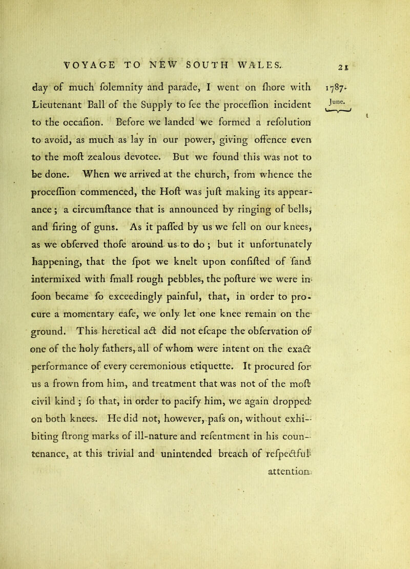 day of much folemnity and parade, I went on fhore with Lieutenant Ball of the Supply to fee the proceffion incident to the occahon. Before we landed we formed a refolution to avoid, as much as lay in our power, giving offence even to the moft zealous devotee. But we found this was not to be done. When we arrived at the church, from whence the proceffion commenced, the Hoft was juft making its appear- ance ; a circumftance that is announced by ringing of bellsj and firing of guns. As it pafled by us we fell on our kneesj as we obferved thofe around us to do; but it unfortunately happening, that the fpot we knelt upon confifted of fand intermixed with fmall rough pebbles, the pofture we were in^ foon became fo exceedingly painful, that, in order to pro- cure a momentary eafe, we only let one knee remain on the- ground. This heretical adl did not efcape the obfervation of one of the holy fathers, all of whom were intent on the exacTt performance of every ceremonious etiquette. It procured for us a frown from him, and treatment that was not of the moft civil kind ; fo that, in order to pacify him, we again dropped on both knees. He did not, however, pafs on, without exhi- biting ftrong marks of ill-nature and refentment in his coun- tenance, at this trivial and unintended breach of refpedfuf attentioEi: 1787. June.