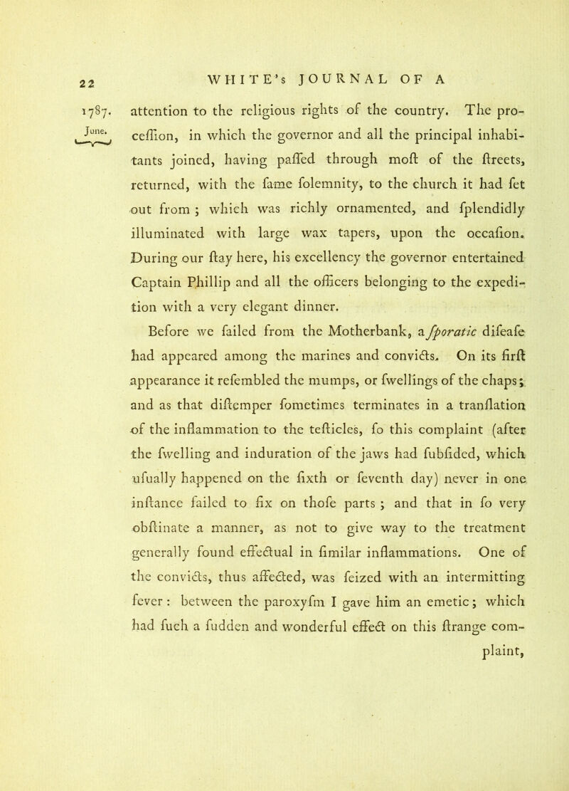 1787. attention to the religious rights of the country. The pro- cefTion, in which the governor and all the principal inhabi- tants joined, having paffed through mofl: of the flreets, returned, with the fame folemnity, to the church it had fet out from ; which was richly ornamented, and fplendidly illuminated with large wax tapers, upon the oecahon. During our flay here, his excellency the governor entertained Captain Phillip and all the oiEcers belonging to the expedi- tion with a very elegant dinner. Before we failed from the Motherbank, afporatic difeafe had appeared among the marines and convi(5ls. On its firfl appearance it refembled the mumps, or fwellings of the chaps; and as that difcemper fometimes terminates in a tranflation of the inflammation to the teflicles, fo this complaint (after the fwelling and induration of the jaws had fubflded, which ufually happened on the flxth or feventh day) never in one inftance failed to flx on thofe parts ; and that in fo very obflinate a manner, as not to give way to the treatment generally found efledual in flmilar inflammations. One of the convidls, thus afledled, was feized with an intermitting fever : between the paroxyfm I gave him an emetic; which had fuch a fudden and wonderful effedl on this flrange com- plaint,