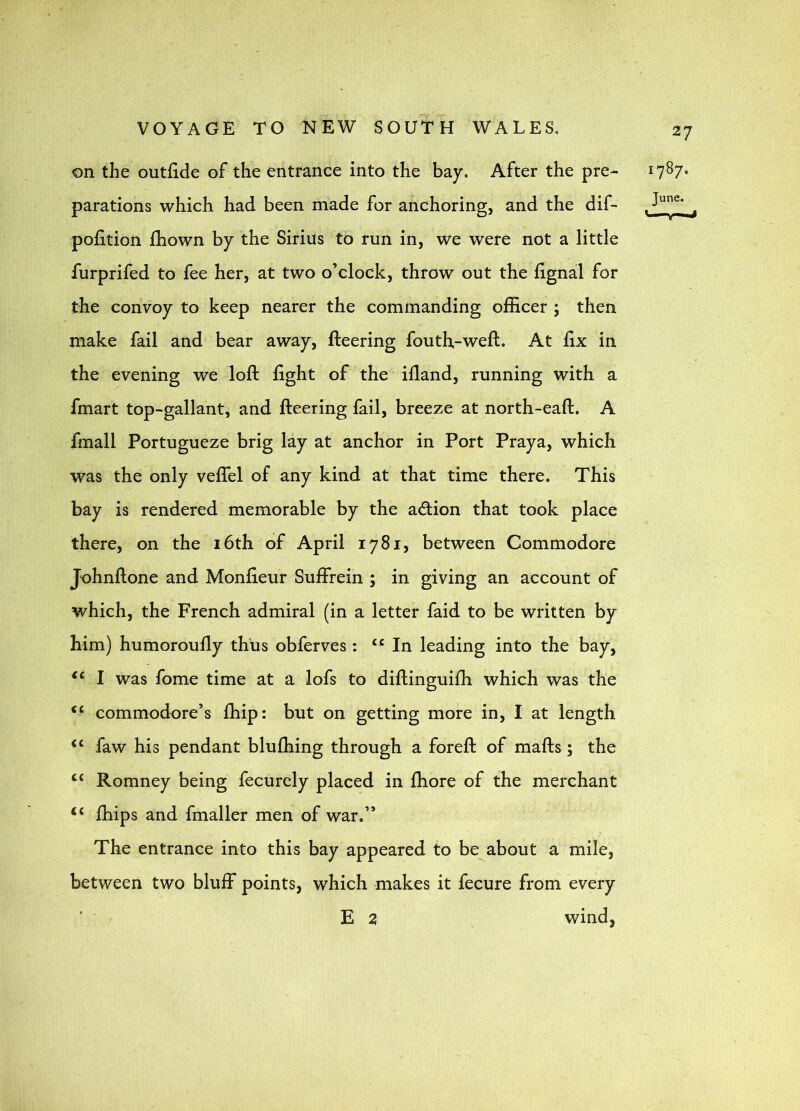 on the outfide of the entrance into the bay. After the pre- parations which had been made for anchoring, and the dif- pofition fhown by the Sirius to run in, we were not a little furprifed to fee her, at two o’clock, throw out the fignal for the convoy to keep nearer the commanding officer ; then make fail and bear away, fleering fouth,-weft. At fix in the evening we loft fight of the ifland, running with a fmart top-gallant, and fleering fail, breeze at north-eaft. A fmall Portugueze brig lay at anchor in Port Praya, which was the only veflel of any kind at that time there. This bay is rendered memorable by the action that took place there, on the 16th of April 1781, between Commodore Johnftone and Monfieur Suffrein ; in giving an account of which, the French admiral (in a letter faid to be written by him) humoroufly thus obferves : ‘‘In leading into the bay, “ I was fome time at a lofs to diftinguifh which was the “ commodore’s fhip: but on getting more in, I at length “ faw his pendant blufhing through a foreft of mafts; the “ Romney being fecurely placed in ffiore of the merchant fhips and fmaller men of war.” The entrance into this bay appeared to be about a mile, between two bluff points, which makes it fecure from every E 2 wind,