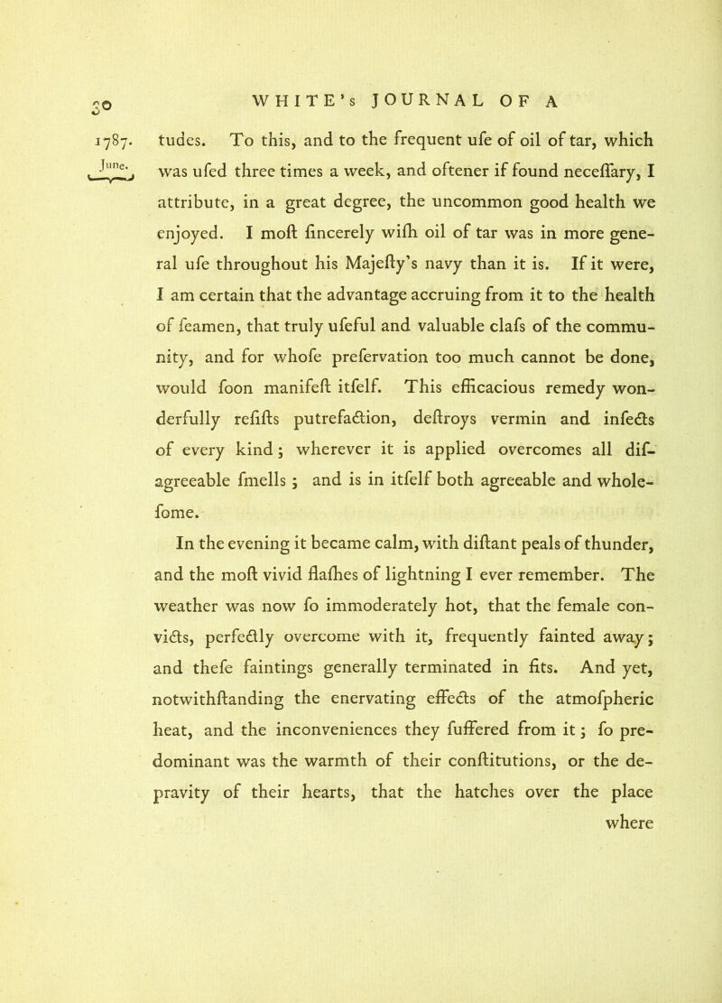 tudes. To this, and to the frequent ufe of oil of tar, which was ufed three times a week, and oftener if found neceffary, I attribute, in a great degree, the uncommon good health we enjoyed. I moft fincerely wifh oil of tar was in more gene- ral ufe throughout his Majefly’s navy than it is. If it were, I am certain that the advantage accruing from it to the health of feamen, that truly ufeful and valuable clafs of the commu- nity, and for whofe prefervation too much cannot be done, would foon manifeh; itfelf. This efficacious remedy won- derfully refifts putrefadtion, deftroys vermin and infedls of every kind; wherever it is applied overcomes all dif- agreeable fmells ; and is in itfelf both agreeable and whole- fome. In the evening it became calm, with diflant peals of thunder, and the moft vivid flaffies of lightning I ever remember. The weather was now fo immoderately hot, that the female con- vidts, perfedlly overcome with it, frequently fainted away; and thefe faintings generally terminated in fits. And yet, notwithftanding the enervating effedls of the atmofpheric heat, and the inconveniences they fuffered from it; fo pre- dominant was the warmth of their conftitutions, or the de- pravity of their hearts, that the hatches over the place where