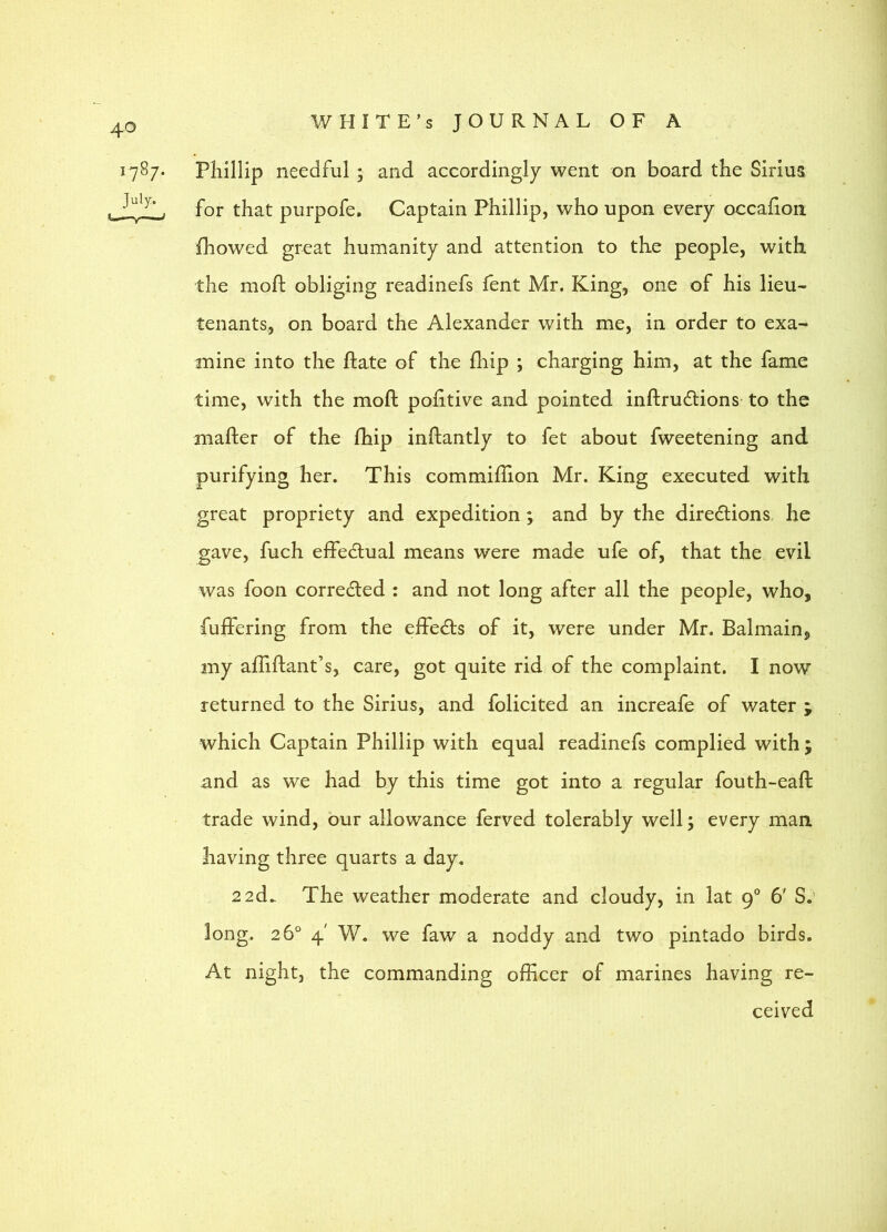 1787- Phillip needful ; and accordingly went on board the Sirius for that purpofe. Captain Phillip, who upon every occafion fhowed great humanity and attention to the people, with the mofl: obliging readinefs Tent Mr. King, one of his lieu- tenants, on board the Alexander with me, in order to exa- mine into the ftate of the fliip ; charging him, at the fame time, with the moil pohtive and pointed inftrudlions to the mafter of the fhip inftantly to fet about fweetening and purifying her. This commiflion Mr. King executed with great propriety and expedition; and by the directions he gave, fuch effectual means were made ufe of, that the evil was foon corrected : and not long after all the people, who, fuffering from the effeCts of it, were under Mr. Balmain, my affiftant’s, care, got quite rid of the complaint. I now returned to the Sirius, and folicited an increafe of water ; which Captain Phillip with equal readinefs complied with ; and as we had by this time got into a regular fouth-eaft trade wind, our allowance ferved tolerably well; every man having three quarts a day. 2 2d^ The weather moderate and cloudy, in lat 9° 6’ S.’ long. 26° 4' W. we faw a noddy and two pintado birds. At night, the commanding officer of marines having re- ceived