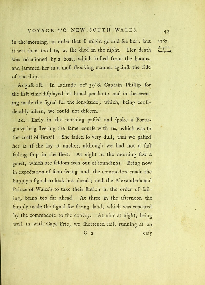 in the morning, in order that I might go and fee her : but i7^7* it was then too late, as fhe died in the night. Her death was occalioned by a boat, which rolled from the booms, and jammed her in a moft (hocking manner againft the fide of the fhip. Auguft I ft. In latitude 22° 39' S. Captain Phillip for the firft time difplayed his broad pendant; and in the even- ing made the ftgnal for the longitude 5 which, being conli- derably aftern, we could not difcern. 2d. Early in the morning pafted and fpoke a Portu- / gueze brig fleering the fame courfe with us, which was to the coaft of Brazil. She failed fo very dull, that we pafted her as if fhe lay at anchor, although we had not a fall failing fhip in the fleet. At eight in the morning faw a ganet,' which are feldom feen out of foundings. Being now in expectation of foon feeing land, the commodore made the Supply’s ftgnal to look out ahead ; and the Alexander’s and Prince of Wales’s to take their ftation in the order of fail- ing, being too far ahead. At three in the afternoon the Supply made the ftgnal for feeing land, which was repeated by the commodore to the convoy. At nine at night, being well in with Cape Frio, we fhortened fail, running at an G 2 eafy