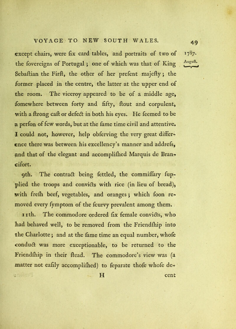 except chairs, were fix card tables, and portraits of two of ^7^7* the fovereigns of Portugal; one of which was that of King Sebaftian the Firft, the other of her prefent majefty; the former placed in the centre, the latter at the upper end of the room. The viceroy appeared to be of a middle age, fomewhere between forty and fifty, flout and corpulent, with a ftrong call or defeat in both his eyes. He feemed to be a perfon of few words, but at the fame time civil and attentive. I could not, however, help obferving the very great differ* cnce there was between his excellency’s manner and addrefs, and that of the elegant and accomplifhed Marquis de Bran-«> cifort. 9th. The contrail being fettled, the commiflary fup* plied the troops and conviils with rice (in lieu of bread)j with frefh beef, vegetables, and oranges ; which foon re* moved every fymptom of the feurvy prevalent among them, iith. The commodore ordered fix female conviils, who had behaved well, to be removed from the Friendfhip into the Charlotte; and at the fame time an equal number, whofe conduit was more exceptionable, to be returned to the Friendfhip in their flead. The commodore’s view was (a matter not eafily accomplifhed) to feparate thofe whofe de-r i H cent