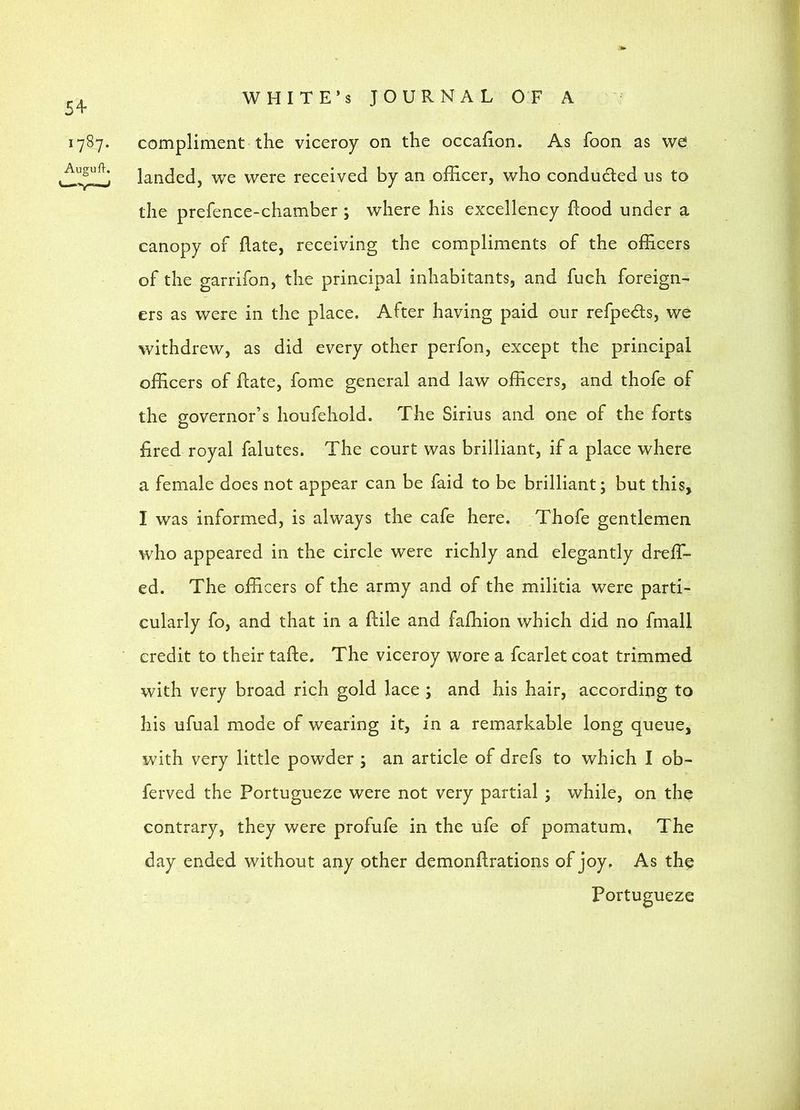 54- 1787. AugufV. WHITE’S JOURNAL OF A compliment the viceroy on the occaiion. As fooii as we landed, we were received by an officer, who conduced us to the prefence-chamber; where his excellency flood under a canopy of Aate, receiving the compliments of the officers of the garrifon, the principal inhabitants, and fuch foreign- ers as were in the place. After having paid our refpeds, we withdrew, as did every other perfon, except the principal officers of flate, fome general and law officers, and thofe of the governor’s houfehold. The Sirius and one of the forts fired royal falutes. The court was brilliant, if a place where a female does not appear can be faid to be brilliant; but this, I was informed, is always the cafe here. Thofe gentlemen who appeared in the circle were richly and elegantly dreffi- ed. The officers of the army and of the militia were parti- cularly fo, and that in a flile and fafhion which did no fmall credit to their tafie. The viceroy wore a fcarlet coat trimmed with very broad rich gold lace ; and his hair, according to his ufual mode of wearing it, in a remarkable long queue, with very little powder ; an article of drefs to which I ob- ferved the Portugueze were not very partial ; while, on the contrary, they were profufe in the ufe of pomatum, The day ended without any other demonflrations of joy. As the Portugueze