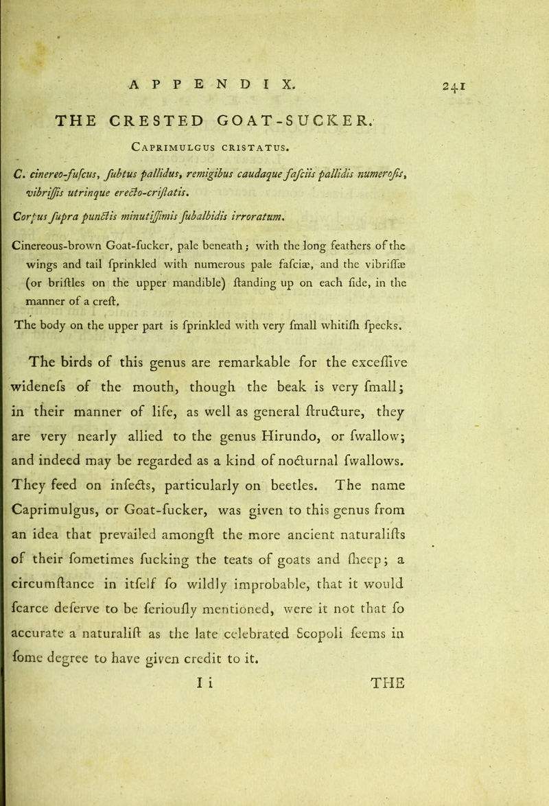24.1 THE CRESTED G O A T - S U C R E R. CaPRIMULGUS CRISTATUS. C. cinereo-fufcusy fubtus pallidust remigibus caudaque fafclis fallidis numerojis^ vibrijjis utrinque erecio-crijiatis. Corpus fupra pwiSiis minutijfimis fubalbidis irroratum^ Cinereous-brown Goat-fucker, pale beneath; with the long feathers of the wings and tail fprinkled with numerous pale fafciae, and the vibriffae (or briftles on the upper mandible) landing up on each fide, in the manner of a creft. The body on the upper part is fprinkled with very fmall whitifli fpecks. The birds of this genus are remarkable for the exceflive widenefs of the mouth, though the beak is very fmall; in their manner of life, as well as general flrucTure, they are very nearly allied to the genus Hirundo, or fwallow; and indeed may be regarded as a kind of nodlurnal fwallows. They feed on infects, particularly on beetles. The name Caprimulgus, or Goat-fucker, was given to this genus from an idea that prevailed amongfl: the more ancient naturalifts of their fometinies fucking the teats of goats and llieep; a circumftance in itfelf fo wildly improbable, that it would fcarce deferve to be ferioufly mentioned, were it not that fo accurate a naturalifl as the late celebrated Scopoli feems in fome degree to have given credit to it.