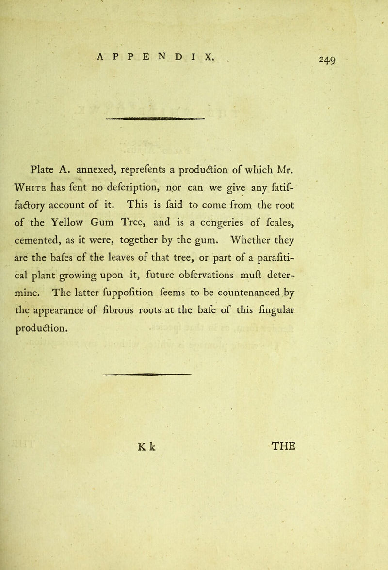 Plate A. annexed, reprefents a produdion of which Mr. White has fent no defcription, nor can we give any fatif- fadory account of it. This is faid to come from the root of the Yellow Gum Tree, and is a congeries of fcales, cemented, as it were, together by the gum. Whether they are the bafes of the leaves of that tree, or part of a parafiti- cal plant growing upon it, future obfervations muft deter- rnine. The latter fuppohtion feems to be countenaneed by the appearance of fibrous roots at the bafe of this fingular production. ESI