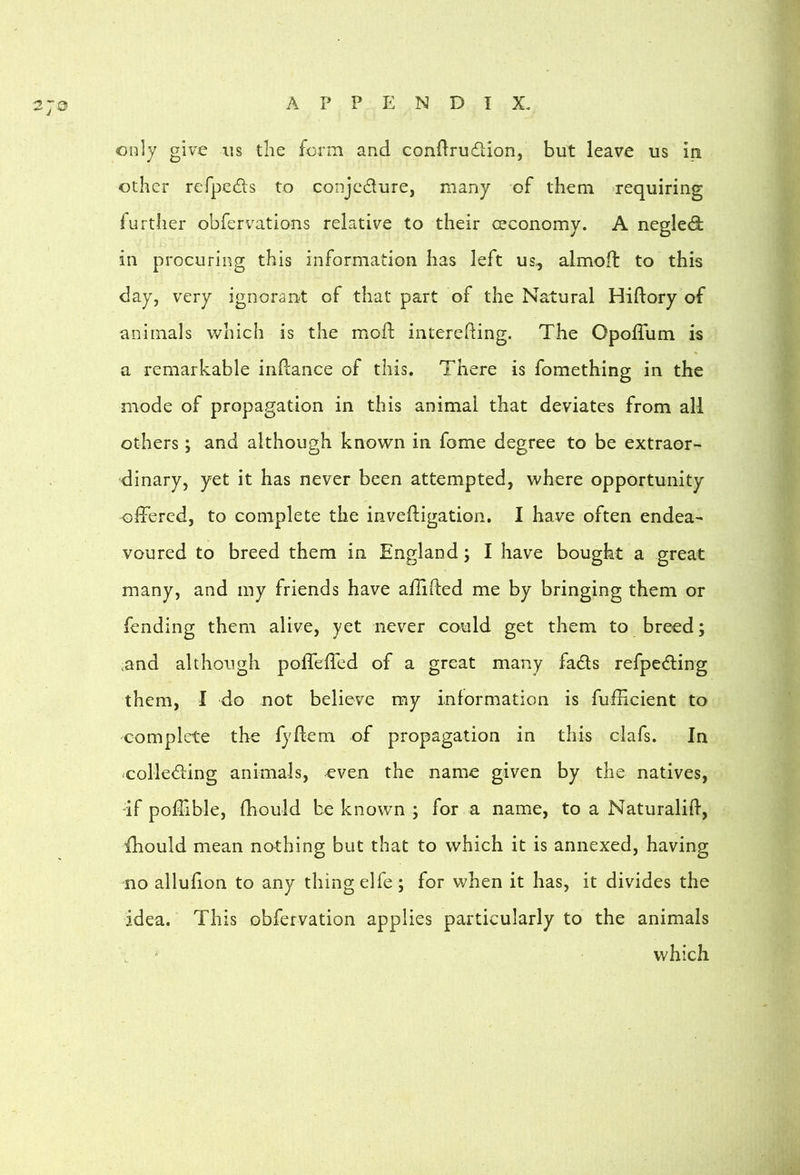 only give iis the form and condrudlion, but leave us in other refpeds to conjc^flure, many of them -requiring further obfervations relative to their (economy. A negled: in procuring this information has left us., almoft to this day, very ignorant of that part of the Natural Hiftory of animals which is the mofl; interehing. The OpolTum is a remarkable inftance of this. There is fomething in the mode of propagation in this animal that deviates from all others; and although known in fome degree to be extraor- dinary, yet it has never been attempted, where opportunity offered, to complete the inveffigation. I have often endea- voured to breed them in England; I have bought a great many, and my friends have affiffed me by bringing them or fending them alive, yet never could get them to breed; ,and although pofleffed of a great many fads refpeding them, I do not believe my information is fufficient to complete the fyffem of propagation in this clafs. In •colleding animals, even the name given by the natives, if poffible, fhould be known ; for a name, to a Naturaliff, fhould mean nothing but that to which it is annexed, having no alluffon to any thing elfe; for v;hen it has, it divides the idea. This obfervation applies particularly to the animals which