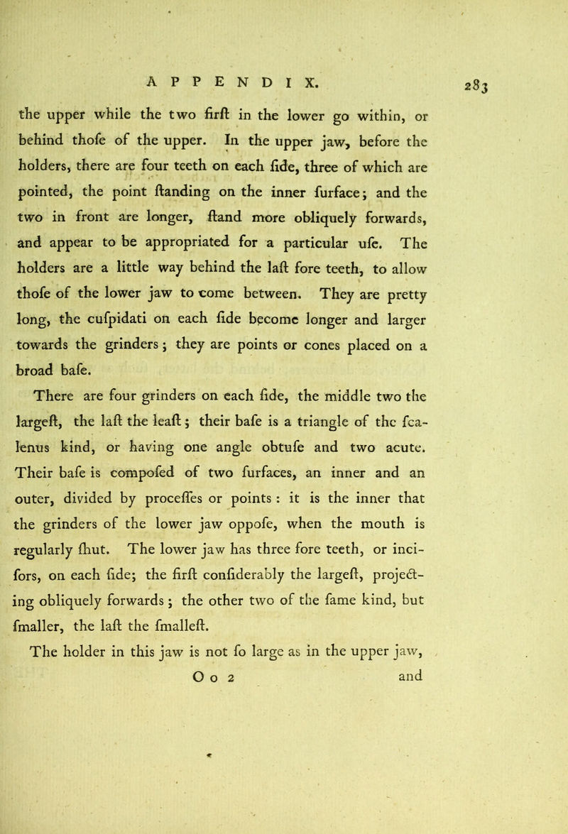 the upper while the two firft in the lower go within, or behind thofe of the upper. In the upper jaw, before the holders, there are four teeth on each fide, three of which are pointed, the point (landing on the inner furface; and the two in front are longer, (land more obliquely forwards, . and appear to be appropriated for a particular ufe. The holders are a little way behind the laft fore teeth, to allow thofe of the lower jaw to come between. They are pretty long, the cufpidati on each fide bpcomc longer and larger towards the grinders; they are points or cones placed on a broad bafe. There are four grinders on each fide, the middle two the largeft, the laft the lead; their bafe is a triangle of the fca- lenus kind, or having one angle obtufe and two acute. Their bafe is compofed of two furfaces, an inner and an outer, divided by proceftes or points : it is the inner that the grinders of the lower jaw oppofe, when the mouth is regularly fhut. The lower jaw has three fore teeth, or inci- fors, on each fide; the firft confiderably the largeft, project- ing obliquely forwards; the other two of the fame kind, but fmaller, the laft the fmalleft. The holder in this jaw is not fo large as in the upper jaw, O o 2 and