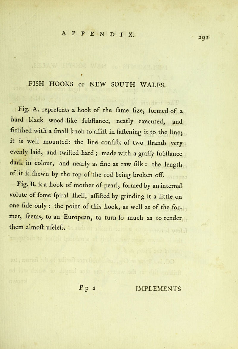 291 FISH HOOKS OF NEW SOUTH WALES. Fig. A. reprefents a hook of the fame hze, formed of a hard black wood-like fubftance, neatly executed, and finilhed with a fmall knob to aflift in faftening it to the line; it is well mounted: the line confifts of two ftrands very evenly laid, and twilled hard ; made with a grafly fubftance dark in colour, and nearly as fine as raw filk; the length of it is fhewn by the top of the rod being broken olf. Fig. B. is a hook of mother of pearl, formed by an internal volute of fome fpiral fhell, allifted by grinding it a little on one fide only : the point of this hook, as well as of the for- mer, feems, to an European, to turn fo much as to render them almofl: ufelefs. Fp 2 LMPLEMENTS