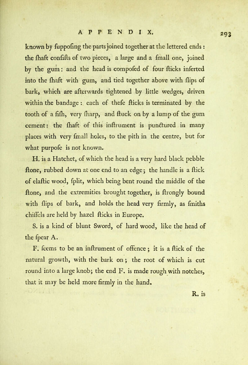 known by fuppofing the parts joined together at the lettered ends: the fhaft confifts of two pieces, a large and a fmall one, joined by the gum: and the head is compofed of four flicks inferted into the fhaft with gum, and tied together above with flips of bark, which are afterwards tightened by little wedges, driven within the bandage : each of thefe flicks is terminated by the tooth of a fifh, very fharp, and fluck on by a lump of the gum cement: the fhaft of this inflrument is pundured in many places with very fmall holes, to the pith in the centre, but for what purpofe is not known. H. is a Hatchet, of which the head is a very hard black pebble ftone, rubbed down at one end to an edge; the handle is a flick of elaflic wood, fplit, which being bent round the middle of the flone, and the extremities brought together, is flrongly bound with flips of bark, and holds the head very firmly, as fmiths chiffels are held by hazel flicks in Europe. S. is a kind of blunt Sword, of hard wood, like the head of the fpear A. F. feems to be an inflrument of offence; it is a ftick of the natural growth, with the bark on; the root of which is cut round into a large knob; the end F. is made rough with notches, that it may be held more firmly in the hand. R. is