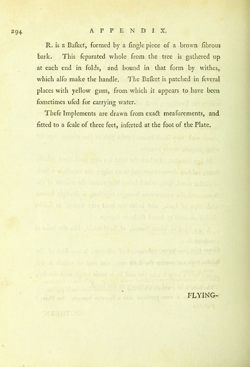 R. is a Bafket, formed by a Bngle piece of a brown fibrous bark. This feparated whole from the tree is gathered up at each end in folds, and bound in that form by withes, which alfo make the handle. The Bafket is patched in feveral places with yellov/ gum, from which it appears to have been fometimes ufed for carrying water. Thefe Implements are drawn from exa£t meafurements, and fitted to a fcale of three feet, inferted at the foot of the Plate, FLYING-