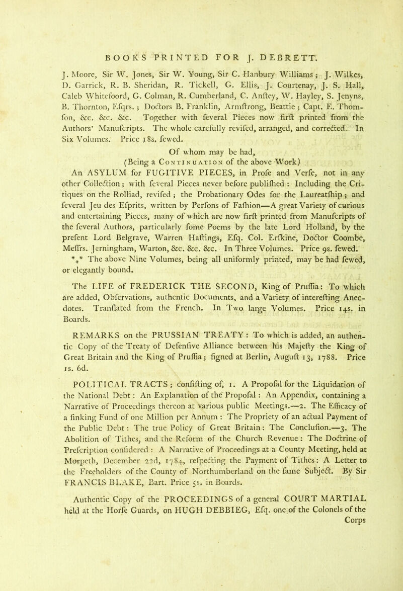 ]. Moore, Sir W, Jones, Sir W. Young, Sir C. Hanbury M^illiams ; J. Wilkes, D. Garrick, R. B. Sheridan, R, Tickell, G. Ellis, J. Courtenay, J. S. Hall, Caleb Whitefoord, G. Colman, R. Cumberland, C. Anftey, W, Hayley, S. Jenyns, B. Thornton, Efqrs. ; Dodlors B. Franklin, Armftrong, Beattie ; Capt. E. Thom- fon, &c. &c. &c. Together with feveral Pieces now firft printed from the Authors’ Manuferipts. The whole carefully revifed, arranged, and corredted.. In Six Volumes. Price 18s. fewed. Of whom may be had, (Being a Continuation of the above Work) An ASYLUM for FUGITIVE PIECES, in Profe and Verfe, not in any other Colledlion; w'ith feveral Pieces never before publifhed : Including the Cri- tiques on the Rolliad, revifed ; the Probationary Odes for the Laureatfhip j and feveral Jeu des Efprits, written by Perfons of Fafhion—A great Variety of curious and entertaining Pieces, many of which are now firft printed from Manuferipts of the feveral Authors, particularly fome Poems by the late Lord Holland, by the prefent Lord Belgrave, Warren Haftings, Efq. Col. Erfidne, Dodtor Coombe, MefTrs. Jerningham, Warton, &c. &c. &c. In Three Volumes. Price 9s. fewed. The above Nine Volumes, being all uniformly printed, may be had fewed, or elegantly bound. The LIFE of FREDERICK THE SECOND, King of PrulTia; To which are added, Obfervations, authentic Documents, and a Variety of interefting Anec- dotes. Tranflated from the French. In Two large Volumes. Price 14s. in Boards. REMARKS on the PRUSSIAN TREATY : To which is added, an authen- tic Copy of the Treaty of Defenfive Alliance between his Majefly the King of Great Britain and the King of Pruflia; figned at Berlin, Auguft 13, 1788. Price IS. 6d. POLITICAL TRACTS ; confifting of, i. A Propofal for the Liquidation of the National Debt; An Explanation of the'Propofal : An Appendix, containing a Narrative of Proceedings thereon at various public Meetings.—2. The Efficacy of a finking Fund of one Million per Annum : The Propriety of an adlual Payment of the Public Debt: The true Policy of Great Britain: The Conclufion.—3. The Abolition of Tithes, and the Reform of the Church Revenue : The Dodlrine of Prefeription confidcred : A Narrative of Proceedings at a County Meeting, held at Morpeth, December 22d, 1784, refpedting the Payment of Tithes: A Letter to the Freeholders of the County of Northumberland on the fame Subjedl. By Sir FRANCIS BLAKE, Bart. Price 5s. in Boards. Authentic Copy of the PROCEEDINGS of a general COURT MARTIAL held at the Horfe Guards, on HUGH DEBBIEG, Efq. one of the Colonels of the Corps