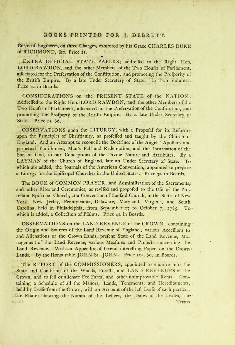 Corps of Engineers, on three Charges, exhibited by his Grace CHARLES DUKE of RICHMOND, &c. Price 2S. EXTRA OFFICIAL STATE PAPERS; addrcffed to the Right Hon. LORD RAWDON, and the other Members of the Two Houfes of Parliament, alTociated for the Prefervation of the Conflitution, and promoting the Profpcrity of the Britifh Empire. By a late Under Secretary of State. In Two Volumes.. Price 7s. in Boards. CONSIDERATIONS on the PRESENT STATE of the NATION : AddrelTed to the Right Hon. LORD RAWDON, and the other Members of the Two Houfes of Parliament, alTociated for the Prefervation of the Conftitution, and promoting the Profperty of the BritiBi Empire. By a late Under Secretary of State. Price is. 6d. OBSERVATIONS upon the LITURGY, with a Propofal for its Reform ; upon the Principles of Chriftianity, as profelfed and taught by the Church of England. And an Attempt to reconcile the Do6lrines of the Angels’ Apoftacy and perpetual Punilhment, Man’s Fall and Redemption, and the Incarnation of the Son of God, to our Conceptions of the Divine Nature and Attributes. By a LAYMAN of the Church of England, late an Under Secretary of State. To which are added, the Journals of the American Convention,, appointed to prepare a Liturgy for the Epifcopal Churches in the United States. Price 3s. in Boards. The BOOK of COMMON PRAYER, and Adminiftration of the Sacraments, and other Rites and Ceremonies, as revifed and propofed to the Ufe of the Pro- tellant Epifcopal Church, at a Convention of the faid Church, in the States of New York, New Jerfey, Pennfylvania, Delaware, Maryland, Virginia, and South Carolina, held in Philadelphia, from September 27 to October 7, 1785. To? which is added, a Collection of Pfalms. Price 4s. in Boards. OBSERVATIONS on the LAND REVENUE of the CROWN; containing- the Origin and Sources of the Land Revenue of England; various Accellions to and Alienations of the Crown Lands, prefent State of the Land Revenue, Ma- nagement of the Land Revenue, various Meafures and ProjeCls concerning the Land Revenue. With an Appendix of feveral interefting Papers on the Crown Lands. By the Honourable JOHN St. JOHN. Price los. 6d. in Boards. The REPORT of the COMMISSIONERS, appointed to enquire into the ^ State and Condition of the Woods, Forells, and LAND REVENUES of the Crown, and to fell or alienate Fee Farm, and other unimprovable Rents. Con- taining a Schedule of all the Manors, Lands, Tenements, and Hereditaments,, held by Leafe from the Crown, with an Account of the laft Leafe of each particu- lar Eftate; fhewing the Names of the LelTees,. the Dates of the Leafes, the Terms