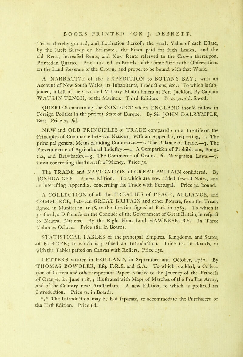 Terms thereby granted, and Expiration thereof; the yearly Value of each EPatc, by the lateft Survey or Ertimate; the Fines paid for fuch Leafes; and the old Rents, increafed Rents, and New Rents referved to the Crown thereupon. Printed in Quarto. Price 12s. 6d. in Boards, of the fame Size as the Obfervations on the Land Revenue of the Crown, and proper to be bound with that Work. A NARRATIVE of the EXPEDITION to BOTANY BAY; with an Account of New South Wales, its Inhabitants, Productions, &c.: To which is fub- joined, a Lift of the Civil and Military Eftablilhment at Port Jackfon. By Captain W ATKIN TENCH, of the Marines. Third Edition. Price 3 s. 6d. fewed. QUERIES concerning the CONDUCT which ENGLAND fhould follow in Foreign Politics in the prefent State of Europe. By Sir JOHN DALRYMPLE, Bari. Price 2s. 6d. NEW and OLD PRINCIPLES of TRADE compared ; or a Treatifeon the Principles of Commerce between Natrons,; with an Appendix, refpeCling, i. The principal general Means of aiding Commerce.—'i. The Balance of Trade.—3. The Pre-eminence of Agricultural Induftry.—4. A Comparifon of Prohibitions, Boun- ties, and Drawbacks.—5. The Commerce of Grain.—6. Navigation Laws.—7. Laws concerning the Intereft of Money. Price 3s. . The TRADE and NAVIGATION of GREAT BRITAIN confidered. By jOSHUA GEE. A new Edition. To which are now added feveral Notes, and an interefting Appendix, concerning the Trade with Portugal. Price 3s. bound. A COLLECTION of all the TREATIES of PEACE, ALLIANCE, and COMMERCE, between GREAT BRITAIN and other Powers, from the Treaty iigned at Munfter in 1648, to the Treaties figned at Paris in 1783. To which is prefixed, a Difeourfe on the Conduct of the Government of Great Britain, in refpeeft to Neutral Nations. By the Right Plon. Lord HAWKESBURY. In Three \^olumes Octavo. Price 18s. in Boards. STATISTICAL, TABLES of the principal Empires, Kingdoms, and States, 4of EUROPE; to which is prefixed an Introdudion. Price 6s. in Boards, or y ith the Tables pafted on Canvas with Rollers, Price 15s. LETTERS WTitten in HOLLAND, in September and Odober, 1787. By THOMAS BOWDLER, Efq. F.R.S. and S.A. To which is added, a Collec- tion of Letters and other important Papers relative to the Journey of the Princefs of Orange, in June 1787 ; illuftrated with Maps of Marches of the Pruftian Army, nnd jof the Country near Amfterdam. A new Edition, to w hich is prefixed an Jntrodudion. Price 5s. in Boards. *** The Introdudion may be had feparate, to accommodate the Purchafers of 4Ee Firft Edition. Price 6d.