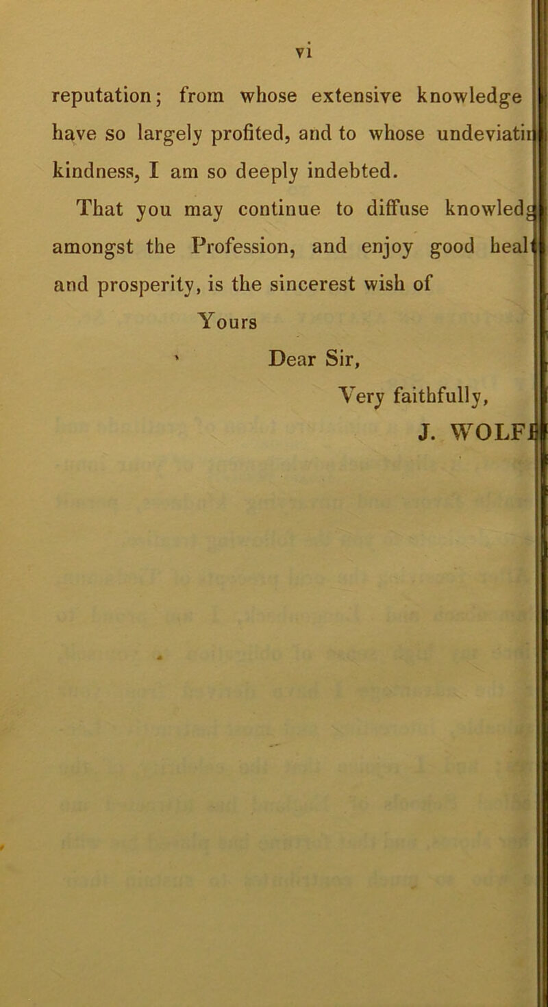 VI reputation; from whose extensive knowledge have so largely profited, and to whose undeviatii kindness, I am so deeply indebted. That you may continue to diffuse knowled^ amongst the Profession, and enjoy good heal and prosperity, is the sincerest wish of Yours ' Dear Sir, Very faithfully, J. WOLFJ