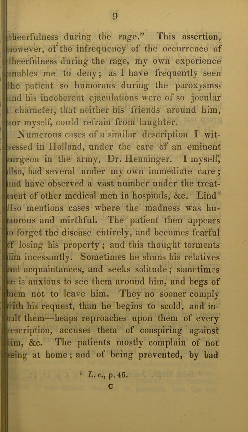 ;heerfulness during the rage.” This assertion, lowever, of the infrequency of the occurrence of •heerfulness during the rage, my own experience mables me to deny; as I have frequently seen 'he patient so humorous during the paroxysms? nd his incoherent ejaculations were of so jocular I i, character, that neither his friends around him, ! hior myself, could refrain from laughter. Numerous cases of a similar description I wit- : inessed in Holland, under the care of an eminent ! lurgeon in the army. Dr. Henninger. I myself, i!Iso, had several under my own immediate care; iimd have observed a vast number under the treat- iient of other medical men in hospitals, &c. Lind' llso mentions cases where the madness was hu- iHorous and mirthful. The patient then appears 3) forget the disease entirely, and becomes fearful ff losing his property; and this thought torments iim incessantly. Sometimes he shuns his relatives tnd acquaintances, and seeks solitude; sometimes te is anxious to see them around him, and begs of nem not to leave him. They no sooner comply iith his request, than he begins to scold, and in- i;jlt them—heaps reproaches upon them of every ■ escription, accuses them of conspiring against iim, &c. The patients mostly complain of not eeing at home; and of being prevented, by bad * L. c., p, 46. c