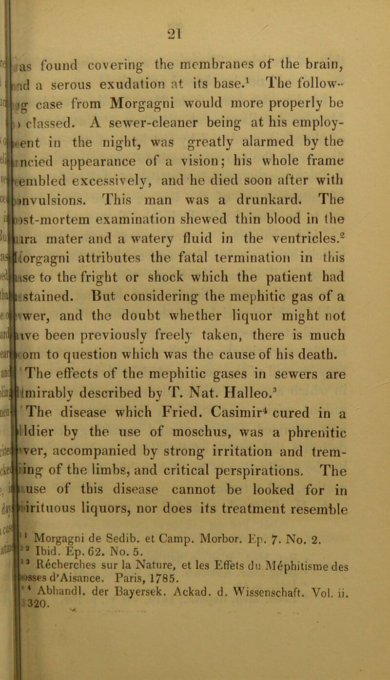 ms found covering the membranes of the brain, ;nd a serous exudation at its base.^ The follow- hjg case from Morgagni would more properly be classed. A sewer-cleaner being at his employ- ment in the night, was greatly alarmed by the rncied appearance of a vision; his whole frame embled excessively, and he died soon after with Dnvulsions. This man was a drunkard. The )st-mortem examination shewed thin blood in the ira mater and a w'atery fluid in the ventricles.® dorgagni attributes the fatal termination in this .Hse to the fright or shock which the patient had '.stained. But considering the mephitic gas of a vwer, and the doubt whether liquor might not ive been previously freely taken, there is much om to question which was the cause of his death. 'The effects of the mephitic gases in sewers are tmirably described by T. Nat. Halleo.^ The disease which Fried. Casimir'* cured in a illdier by the use of moschus, was a phrenitic 'ver, accompanied by strong irritation and trem- ieniing of the limbs, and critical perspirations. The if^i-use of this disease cannot be looked for in i'irituous liquors, nor does its treatment resemble icjs . ' ‘ Morgagni de Sedib. et Camp, Morbor, Ep. 7, No. 2. Ibid. Ep.62. No. 5. ” Recherches sur la Nature, et les EfTets du M^phitisme des •sjsses d’Aisance. Paris, 1785. Abliandl. der Bayersek. Ackad, d, Wissenschaft. Vol. ii. .320.