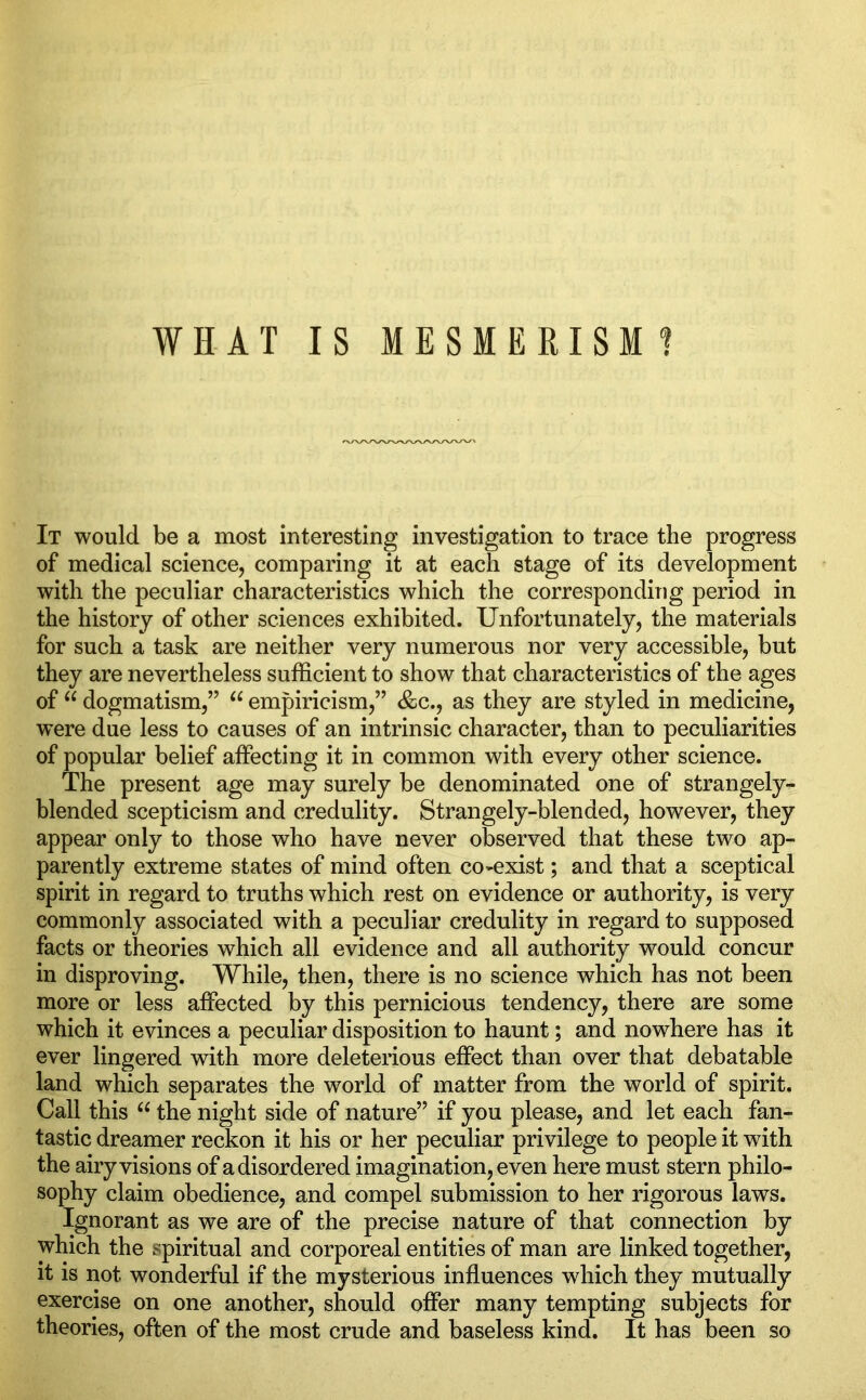 It would be a most interesting investigation to trace the progress of medical science, comparing it at each stage of its development with the peculiar characteristics which the corresponding period in the history of other sciences exhibited. Unfortunately, the materials for such a task are neither very numerous nor very accessible, but they are nevertheless sufficient to show that characteristics of the ages of u dogmatism,” u empiricism,” &c., as they are styled in medicine, were due less to causes of an intrinsic character, than to peculiarities of popular belief affecting it in common with every other science. The present age may surely be denominated one of strangely- blended scepticism and credulity. Strangely-blended, however, they appear only to those who have never observed that these two ap- parently extreme states of mind often co-exist; and that a sceptical spirit in regard to truths which rest on evidence or authority, is very commonly associated with a peculiar credulity in regard to supposed facts or theories which all evidence and all authority would concur in disproving. While, then, there is no science which has not been more or less affected by this pernicious tendency, there are some which it evinces a peculiar disposition to haunt; and nowhere has it ever lingered with more deleterious effect than over that debatable land which separates the wrorld of matter from the world of spirit. Call this u the night side of nature” if you please, and let each fan- tastic dreamer reckon it his or her peculiar privilege to people it with the airy visions of a disordered imagination, even here must stern philo- sophy claim obedience, and compel submission to her rigorous laws. Ignorant as we are of the precise nature of that connection by which the spiritual and corporeal entities of man are linked together, it is not wonderful if the mysterious influences which they mutually exercise on one another, should offer many tempting subjects for theories, often of the most crude and baseless kind. It has been so