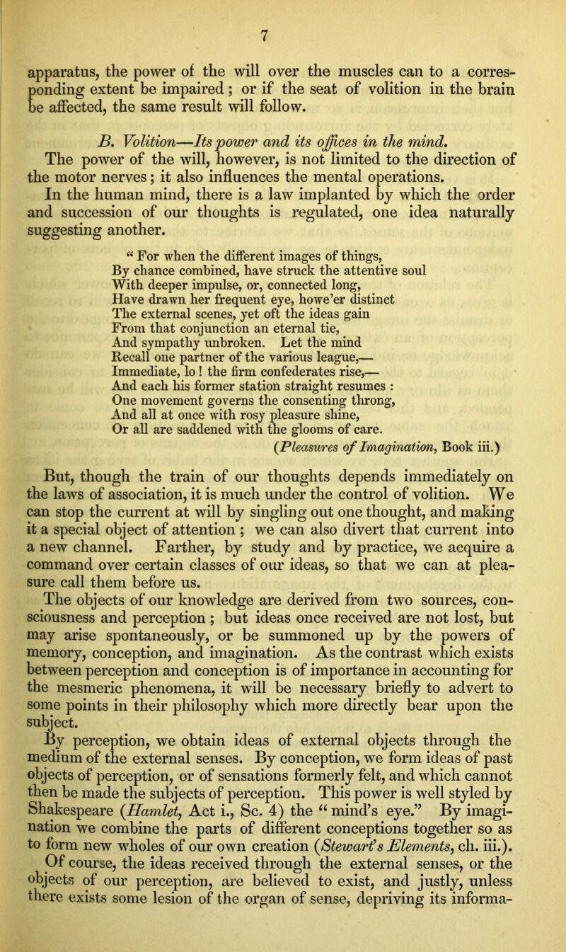 apparatus, the power of the will over the muscles can to a corres- ponding extent be impaired; or if the seat of volition in the brain be affected, the same result will follow. B. Volition—Its power and its offices in the mind. The power of the will, however, is not limited to the direction of the motor nerves; it also influences the mental operations. In the human mind, there is a law implanted by which the order and succession of our thoughts is regulated, one idea naturally suggesting another. “ For when the different images of things, By chance combined, have struck the attentive soul With deeper impulse, or, connected long, Have drawn her frequent eye, howe’er distinct The external scenes, yet oft the ideas gain From that conjunction an eternal tie, And sympathy unbroken. Let the mind Recall one partner of the various league,— Immediate, lo ! the firm confederates rise,— And each his former station straight resumes : One movement governs the consenting throng, And all at once with rosy pleasure shine, Or all are saddened with the glooms of care. (Pleasures of Imagination, Book iii.) But, though the train of our thoughts depends immediately on the laws of association, it is much under the control of volition. We can stop the current at will by singling out one thought, and making it a special object of attention ; we can also divert that current into a new channel. Farther, by study and by practice, we acquire a command over certain classes of our ideas, so that we can at plea- sure call them before us. The objects of our knowledge are derived from two sources, con- sciousness and perception ; but ideas once received are not lost, but may arise spontaneously, or be summoned up by the powers of memory, conception, and imagination. As the contrast which exists between perception and conception is of importance in accounting for the mesmeric phenomena, it will be necessary briefly to advert to some points in their philosophy which more directly bear upon the subject. By perception, we obtain ideas of external objects through the medium of the external senses. By conception, we form ideas of past objects of perception, or of sensations formerly felt, and which cannot then be made the subjects of perception. This power is well styled by Shakespeare (Hamlet, Act i., Sc. 4) the u mind’s eye.” By imagi- nation we combine the parts of different conceptions together so as to form new wholes of our own creation (Stewart?s Elements, ch. iii.). Of course, the ideas received through the external senses, or the objects of our perception, are believed to exist, and justly, unless there exists some lesion of the organ of sense, depriving its informa-