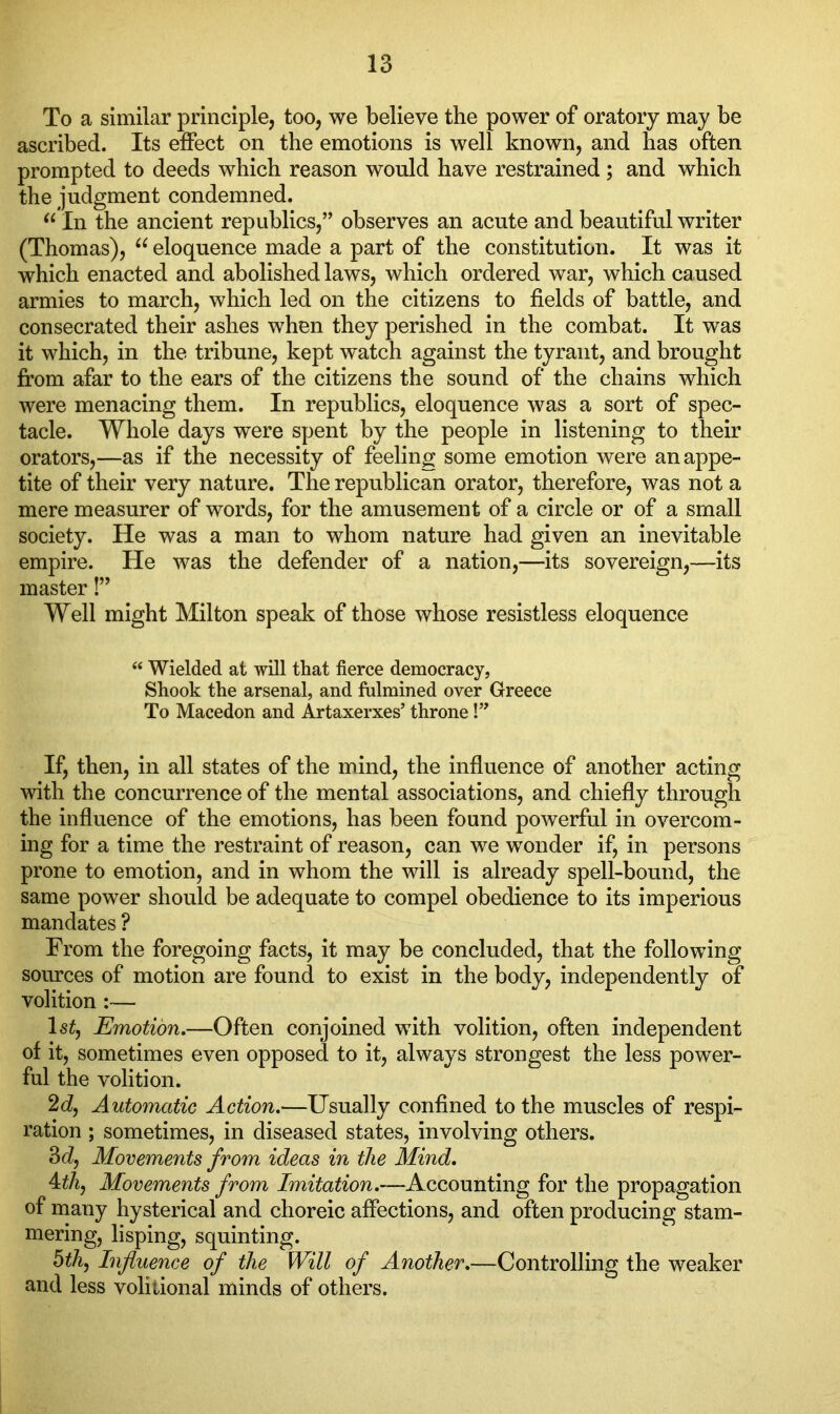 To a similar principle, too, we believe the power of oratory may be ascribed. Its effect on the emotions is well known, and has often prompted to deeds which reason would have restrained; and which the judgment condemned. “ In the ancient republics,” observes an acute and beautiful writer (Thomas), 66 eloquence made a part of the constitution. It was it which enacted and abolished laws, which ordered war, which caused armies to march, which led on the citizens to fields of battle, and consecrated their ashes when they perished in the combat. It was it which, in the tribune, kept watch against the tyrant, and brought from afar to the ears of the citizens the sound of the chains which were menacing them. In republics, eloquence was a sort of spec- tacle. Whole days were spent by the people in listening to their orators,—as if the necessity of feeling some emotion were an appe- tite of their very nature. The republican orator, therefore, was not a mere measurer of words, for the amusement of a circle or of a small society. He was a man to whom nature had given an inevitable empire. He was the defender of a nation,—its sovereign,—its master!” Well might Milton speak of those whose resistless eloquence “ Wielded at will that fierce democracy, Shook the arsenal, and fulmined over Greece To Macedon and Artaxerxes’ throne!” If, then, in all states of the mind, the influence of another acting with the concurrence of the mental associations, and chiefly through the influence of the emotions, has been found powerful in overcom- ing for a time the restraint of reason, can we wonder if, in persons prone to emotion, and in whom the will is already spell-bound, the same power should be adequate to compel obedience to its imperious mandates ? From the foregoing facts, it may be concluded, that the following sources of motion are found to exist in the body, independently of volition:— ls£, Emotion.—Often conjoined with volition, often independent of it, sometimes even opposed to it, always strongest the less power- ful the volition. 2d, Automatic Action.—Usually confined to the muscles of respi- ration ; sometimes, in diseased states, involving others. 3d, Movements from ideas in the Mind. 4th, Movements from Imitation.—Accounting for the propagation of many hysterical and choreic affections, and often producing stam- mering, lisping, squinting. 5th, Influence of the Will of Another.—Controlling the weaker and less volitional minds of others.