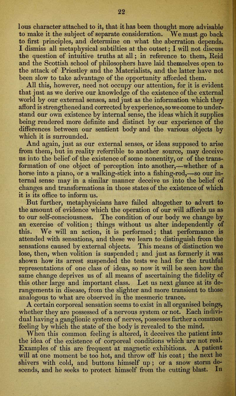 lous character attached to it, that it has been thought more advisable to make it the subject of separate consideration. We must go back to first principles, and determine on what the aberration depends. I dismiss all metaphysical subtilties at the outset; I will not discuss the question of intuitive truths at all; in reference to them, Reid and the Scottish school of philosophers have laid themselves open to the attack of Priestley and the Materialists, and the latter have not been slow to take advantage of the opportunity afforded them. All this, however, need not occupy our attention, for it is evident that just as we derive our knowledge of the existence of the external world by our external senses, and just as the information which they afford is strengthened and corrected by experience, so we come to under- stand our own existence by internal sense, the ideas which it supplies being rendered more definite and distinct by our experience of the differences between our sentient body and the various objects by which it is surrounded. And again, just as our external senses, or ideas supposed to arise from them, but in reality referrible to another source, may deceive us into the belief of the existence of some nonentity, or of the trans- formation of one object of perception into another,—whether of a horse into a piano, or a walking-stick into a fishing-rod,—so our in- ternal sense may in a similar manner deceive us into the belief of changes and transformations in those states of the existence of which it is its office to inform us. But further, metaphysicians have failed altogether to advert to the amount of evidence which the operation of our will affords us as to our self-consciousness. The condition of our body we change by an exercise of volition; things without us alter independently of this. We will an action, it is performed; that performance is attended with sensations, and these we learn to distinguish from the sensations caused by external objects. This means of distinction we lose, then, when volition is suspended ; and just as formerly it was shown how its arrest suspended the tests we had for the truthful representations of one class of ideas, so now it will be seen how the same change deprives us of all means of ascertaining the fidelity of this other large and important class. Let us next glance at its de- rangements in disease, from the slighter and more transient to those analogous to what are observed in the mesmeric trance. A certain corporeal sensation seems to exist in all organised beings, whether they are possessed of a nervous system or not. Each indivi- dual having a ganglionic system of nerves, possesses farther a common feeling by which the state of the body is revealed to the mind. When this common feeling is altered, it deceives the patient into the idea of the existence of corporeal conditions which are not real. Examples of this are frequent at magnetic exhibitions. A patient will at one moment be too hot, and throw off his coat; the next he shivers with cold, and buttons himself up; or a snow storm de- scends, and he seeks to protect himself from the cutting blast. In