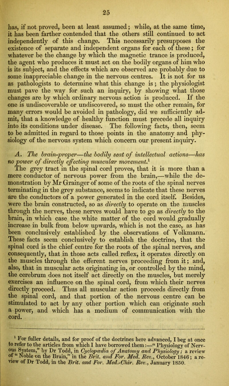 has, if not proved, been at least assumed; while, at the same time, it has been farther contended that the others still continued to act independently of this change. This necessarily presupposes the existence of separate and independent organs for each of these; for whatever be the change by which the magnetic trance is produced, the agent who produces it must act on the bodily organs of him who is its subject, and the effects which are observed are probably due to some inappreciable change in the nervous centres. It is not for us as pathologists to determine what this change is; the physiologist must pave the way for such an inquiry, by showing what those changes are by which ordinary nervous action is produced. If the one is undiscoverable or undiscovered, so must the other remain, for many errors would be avoided in pathology, did we sufficiently ad- mit, that a knowledge of healthy function must precede all inquiry into its conditions under disease. The following facts, then, seem to be admitted in regard to those points in the anatomy and phy- siology of the nervous system which concern our present inquiry. A. The brain-proper—the bodily seat of intellectual actions—has no power of directly effecting muscular movement} The grey tract in the spinal cord proves, that it is more than a mere conductor of nervous power from the brain,—while the de- monstration by Mr Grainger of some of the roots of the spinal nerves terminating in the grey substance, seems to indicate that these nerves are the conductors of a power generated in the cord itself. Besides, were the brain constructed, so as directly to operate on the muscles through the nerves, these nerves would have to go as directly to the brain, in which case the white matter of the cord would gradually increase in bulk from below upwards, which is not the case, as has been conclusively established by the observations of Yolkmann. These facts seem conclusively to establish the doctrine, that the spinal cord is the chief centre for the roots of the spinal nerves, and consequently, that in those acts called reflex, it operates directly on the muscles through the efferent nerves proceeding from it; and, also, that in muscular acts originating in, or controlled by the mind, the cerebrum does not itself act directly on the muscles, but merely exercises an influence on the spinal cord, from which their nerves directly proceed. Thus all muscular action proceeds directly from the spinal cord, and that portion of the nervous centre can be stimulated to act by any other portion which can originate such a power, and which has a medium of communication with the cord. 1 For fuller details, and for proof of the doctrines here advanced, I beg at once to refer to the articles from which I have borrowed them:—■“ Physiology of Nerv- ous System,” by Dr Todd, in Cyclopaedia of Anatomy and Physiology; a review of “ Noble on the Brain,” in the Brit, and For. Med. Rev., October 1846; a re- view of Dr Todd, in the Brit, and For. Med.-Chir. Rev., January 1850.