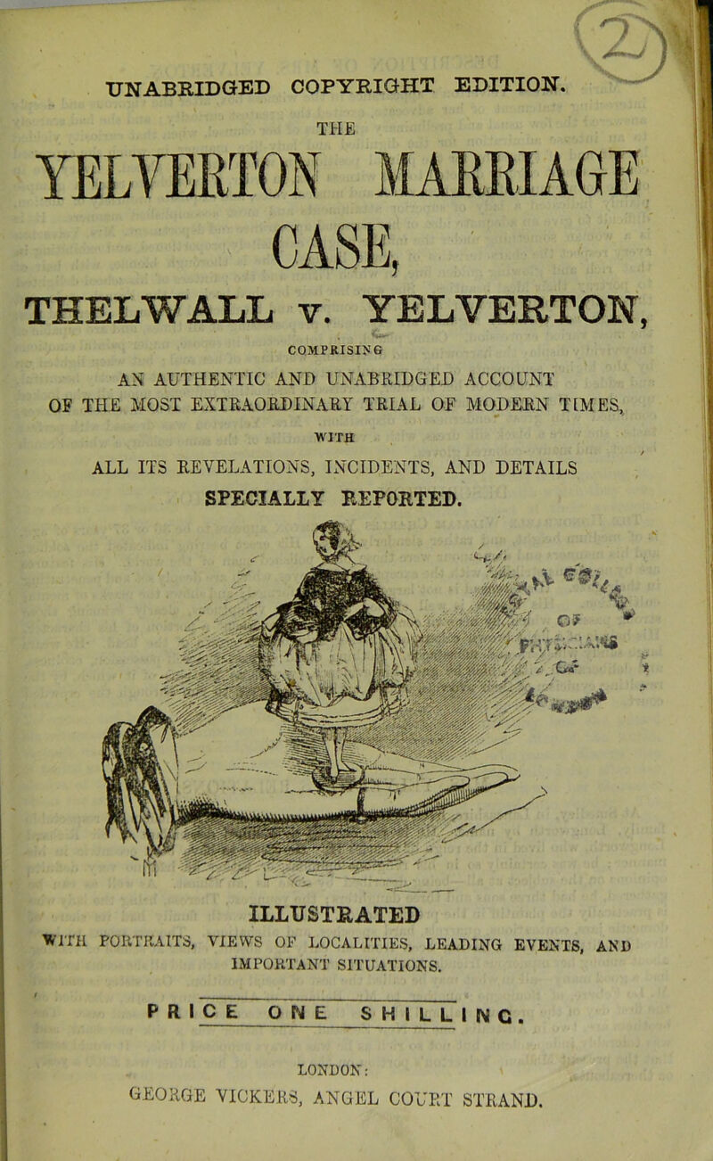 UNABEIDGBD COPYRIGHT EDITION, THELWALL v. YELVERTON, COMPRISING AN AUTHENTIC AND UNxiBRIDGED ACCOUNT OE THE MOST EXTEAOEDINARY TRIAL OF MODERN TLMES, WITH ALL ITS REVELATIONS, INCIDENTS, AND DETAILS SPECIALLY REPORTED. -Ik'M ILLUSTRATED Wmi PORTRAITS, VIEWS OF LOCALITIES, LEADING EVENTS, AND IMPORTANT SITUATIONS. THE YELVERTON MARRIAGE CASE, LONDON: GEORGE VICKERS, ANGEL COURT STRAND.